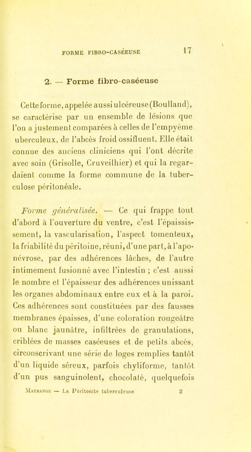 2. — Forme fibro-caséeuse CeLteforine, appelée aussi ulcéreuse(BouIland), se caractérise par un ensemble de lésions que l'on ajustement comparées à celles de l'empyème uberculeux, de l'abcès froid ossifluent. Elle était connue des anciens cliniciens qui l'ont décrite avec soin (Grisolle, Cruveilhier) et qui la regar- daient comme la forme commune de la tuber- culose péritonéale. Forme généralisée. — Ce qui frappe tout d'abord à l'ouverture du ventre, c'est l'épaissis- sement, la vascularisation, l'aspect tomenteux, la friabilité du péritoine, réuni, d'une part, à l'apo- névrose, par des adhérences lâches, de l'autre intimement fusionné avec l'intestin ; c'est aussi le nombre et l'épaisseur des adhérences unissant les organes abdominaux entre eux et à la paroi. Ces adhérences sont constituées par des fausses membranes épaisses, d'une coloration rougeàtre ou blanc jaunâtre, infiltrées de granulations, criblées de masses caséeuses et de petits abcès, circonscrivant une série de loges remplies tantôt d'un liquide séreux, parfois chyliforme, tantôt d'un pus sanguinolent, chocolalé, quelquefois Mauhanoe — La Péritonite tuberculeuse 2