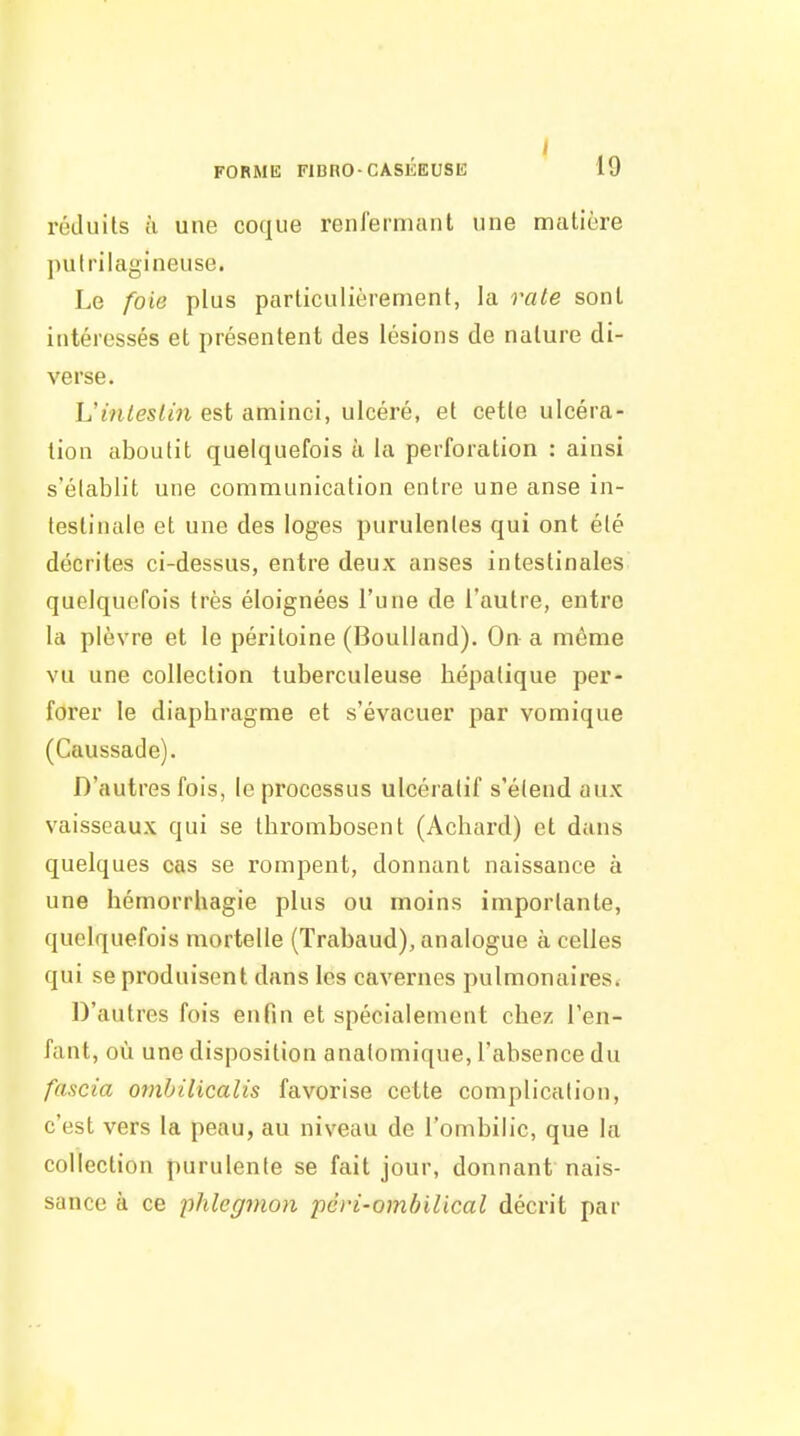 I FORMIî FlCnO-CASÉEUSK 19 réduits à une coque renlermant une matière pulrilagineuse. Le foie plus particulièrement, la raie sont intéressés et présentent des lésions de nature di- verse. Uinleslin est aminci, ulcéré, et cette ulcéra- tion aboutit quelquefois à la perforation : ainsi s'élablit une communication entre une anse in- testinale et une des loges purulentes qui ont été décrites ci-dessus, entre deux anses intestinales quelquefois très éloignées l'une de l'autre, entre la plèvre et le péritoine (Boulland). On a même vu une collection tuberculeuse hépatique per- forer le diaphragme et s'évacuer par vomique (Caussade). D'autres fois, le processus ulcéralif s'étend aux vaisseaux qui se thrombosent (Achard) et dans quelques cas se rompent, donnant naissance à une hémorrhagie plus ou moins importante, quelquefois mortelle (Trabaud), analogue à celles qui se produisent dans les cavernes pulmonaires. D'autres fois enfin et spécialement chez l'en- fant, où une disposition analomique, l'absence du fascia ornhilicalis favorise cette complication, c'est vers la peau, au niveau de l'ombilic, que la collection purulente se fait jour, donnant nais- sance à ce 'phlegmon pcri-ombilical décrit par