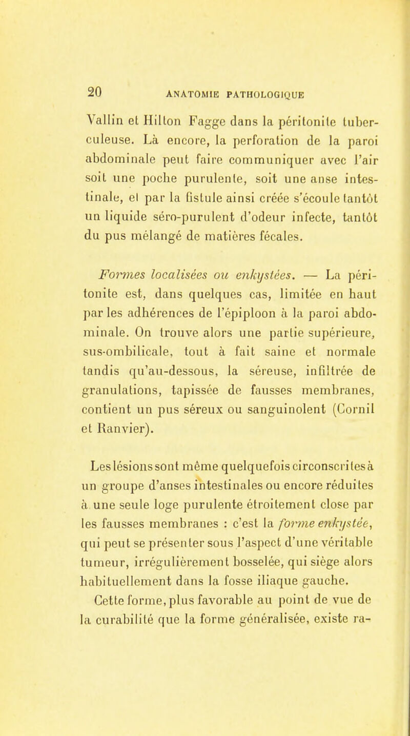 Vallin et Hillon Fagge dans la péritonile tuber- culeuse. Là encore, la perforation de la paroi abdominale peut faire communiquer avec l'air soit une poche purulente, soit une anse intes- tinale, el par la Gstule ainsi créée s'écoule tantôt un liquide séro-purulent d'odeur infecte, tantôt du pus mélangé de matières fécales. Formes localisées ou enkystées. — La péri- tonite est, dans quelques cas, limitée en haut par les adhérences de l'épiploon à la paroi abdo- minale. On trouve alors une partie supérieure, sus-ombilicale, tout à fait saine et normale tandis qu'au-dessous, la séreuse, infiltrée de granulations, tapissée de fausses membranes, contient un pus séreux ou sanguinolent (Cornil et Ranvier). Les lésions sont même quelquefois circonscrites à un groupe d'anses intestinales ou encore réduites à une seule loge purulente étroitement close par les fausses membranes : c'est la forme enkystée, qui peut se présenter sous l'aspect d'une véritable tumeur, irrégulièrement bosselée, qui siège alors habituellement dans la fosse iliaque gauche. Cette forme, plus favorable au point de vue de la curabilité que la forme généralisée, existe ra-