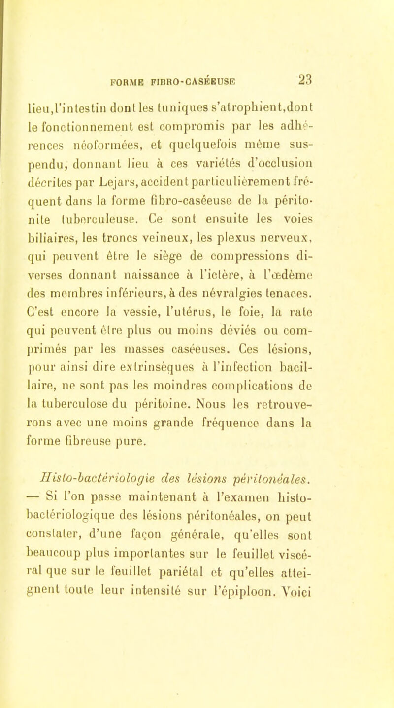 lieu.rinlestin donlles tuniques s'atrophient,dont le fonctionnement est compromis par les adhé- rences néoformées, et quelquefois même sus- pendu, donnant lieu à ces variétés d'occlusion décrites par Lejars, accident particulièrement fré- quent dans la forme fibi'o-caséeuse de la périto- nite tuberculeuse. Ce sont ensuite les voies biliaires, les troncs veineux, les plexus nerveux, qui peuvent être le siège de compressions di- verses donnant naissance à l'ictère, à l'œdème des membres inférieurs, à des névralgies tenaces. C'est encore la vessie, l'utérus, le foie, la rate qui peuvent être plus ou moins déviés ou com- primés par les masses caséeuses. Ces lésions, pour ainsi dire extrinsèques à l'infection bacil- laire, ne sont pas les moindres complications de la tuberculose du péritoine. Nous les retrouve- rons avec une moins grande fréquence dans la forme fibreuse pure. Ilislo-hacténologie des lésions péritonéales. — Si l'on passe maintenant à l'examen histo- bactériologique des lésions péritonéales, on peut constater, d'une façon générale, qu'elles sont beaucoup plus importantes sur le feuillet viscé- ral que sur le feuillet pariétal et qu'elles attei- gnent toute leur intensité sur l'épiploon. Voici