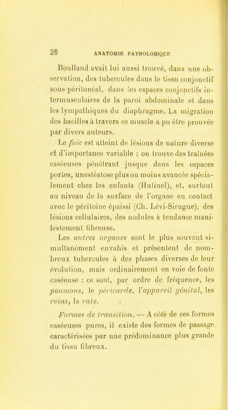 Boullancl avait lui aussi trouvé, dans une ob- servation, des tubercules dans le tissu conjonctif sous péritonéal, dans les espaces conjonctifs in- termusculaires de la paroi abdominale et dans les lympaihiques du diaphragme. La migration des bacilles à travers ce muscle a pu être prouvée par divers auteurs. Le foie est atteint de lésions de nature diverse et d'importance variable : on trouve des traînées caséeuses pénétrant jusque dans les espaces portes, unestéatoseplusou moins avancée spécia- lement chez les enfants (Ilutinel), et, surtout au niveau de la surface de l'organe en contact avec le péritoine épaissi (Ch. Lévi-Sirugue), des lésions cellulaires, des nodules à tendance mani- lestement fibreuse. Les autres organes sont le plus souvent si- multanément envahis et présentent de nom- breux tubercules à des phases diverses de leur évolution, mais ordinairement en voie de fonte caséeuse : ce sont, par ordre de fréquence, les poumojis, le péricarde, Vappareil génital, les rems, la raie. Formes de transition. — A côté de ces formes caséeuses pures, il existe des formes de passage, caractérisées par une prédominance plus grande du tissu fibreux.