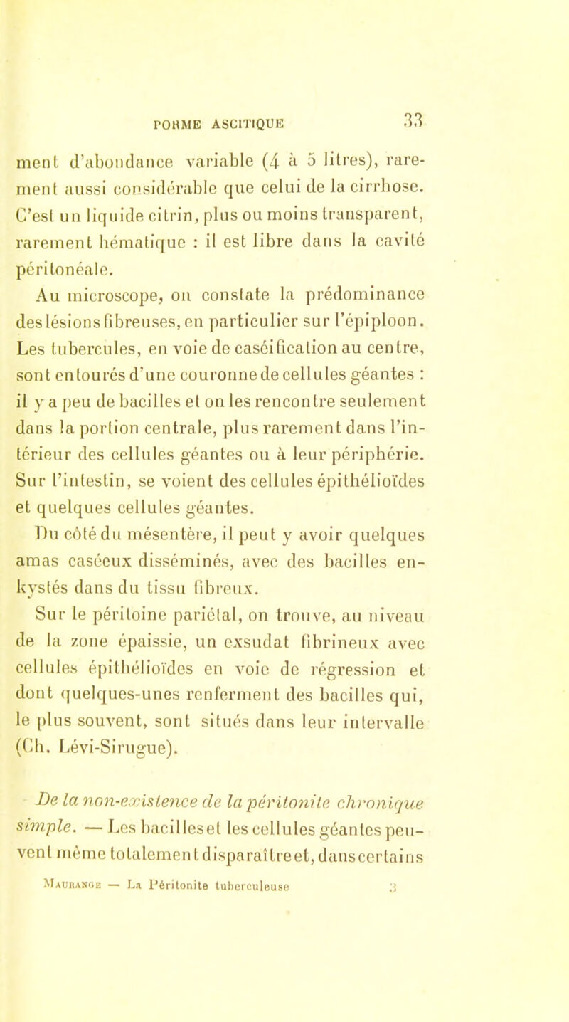 meiU d'abondance variable (4 à 5 litres), rare- ment aussi considérable que celui de la cirrhose. C'est un liquide citrin, plus ou moins transparent, rarement hématique : il est libre dans la cavité périlonéaie. Au microscope, ou constate la prédominance des lésions fibreuses, en particulier sur l'épiploon. Les tubercules, en voie de caséification au centre, sont entourés d'une couronne de cellules géantes : il y a peu de bacilles et on les rencontre seulement dans la portion centrale, plus rarement dans l'in- térieur des cellules géantes ou à leur périphérie. Sur l'intestin, se voient des cellules épithélioïdes et quelques cellules géantes. Du côté du mésentère, il peut y avoir quelques amas caséeux disséminés, avec des bacilles en- kystés dans du tissu fibreux. Sur le péritoine pariétal, on trouve, au niveau de la zone épaissie, un exsudât fibrineux avec cellules épithélioïdes en voie de régression et dont quelques-unes renferment des bacilles qui, le plus souvent, sont situés dans leur intervalle (Ch. Lévi-Sirugue). Be la non-exislence de lapériiojiile chronique simple. —Les bacillcset les cellules géantes peu- vent môme totalementdisparaîtreet,danscertains Maubaîkie — La Périlonite tuberculeuse J