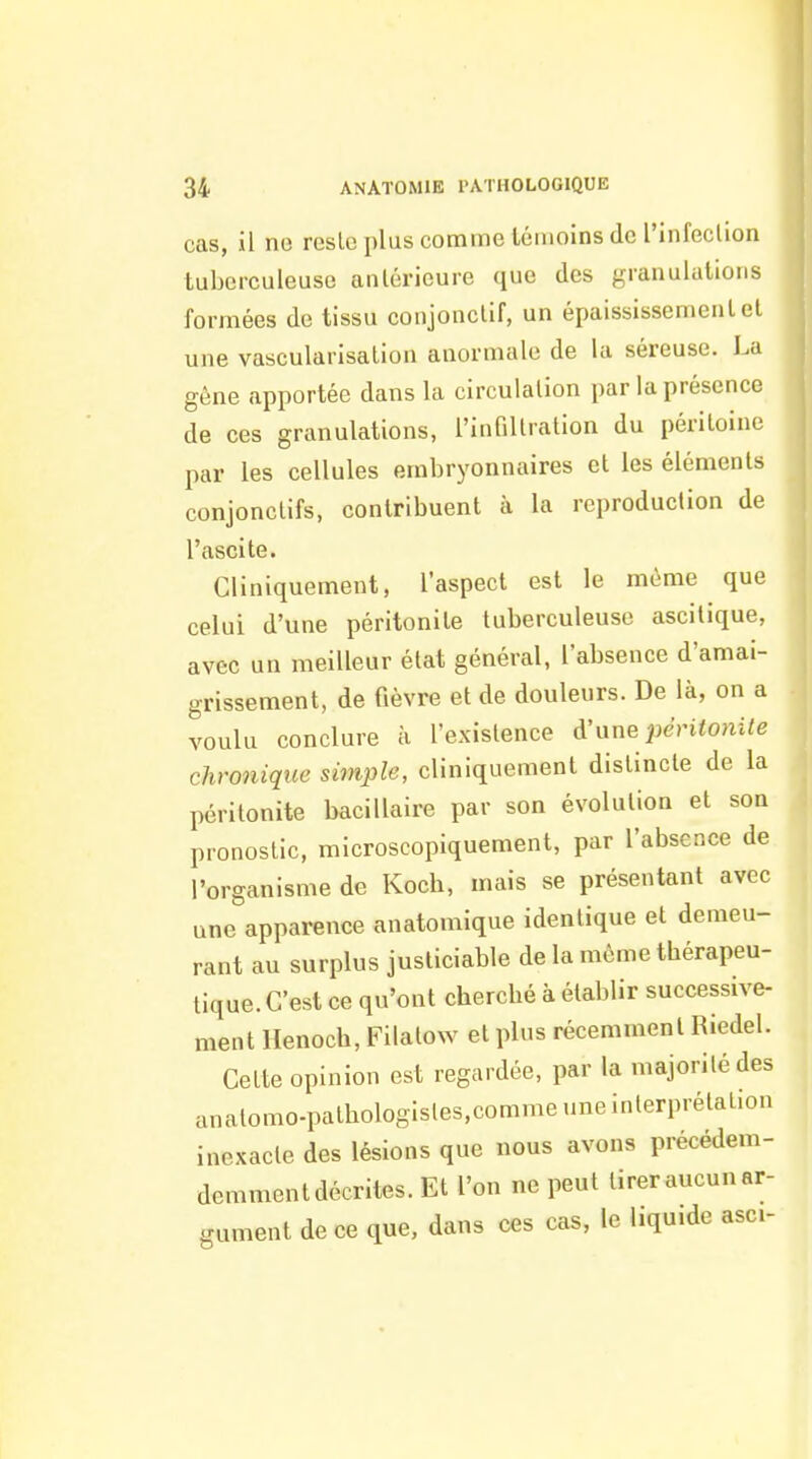 cas, il ne reste plus comme témoins de l'infeclion tuberculeuse antérieure que des granulations formées de tissu conjonctif, un épaississementel une vascularisation anormale de la séreuse. La gène apportée dans la circulation par la présence de ces granulations, l'infiltration du péritoine par les cellules embryonnaires et les éléments conjonctifs, contribuent à la reproduction de l'ascite. Cliniquement, l'aspect est le même que celui d'une péritonite tuberculeuse ascitique, avec un meilleur état général, l'absence d'amai- grissement, de fièvre et de douleurs. De là, on a voulu conclure à l'existence à'xine péritonite chronique simple, cliniquement distincte de la péritonite bacillaire par son évolution et son pronostic, microscopiquement, par l'absence de l'organisme de Kocb, mais se présentant avec une apparence anatomique identique et demeu- rant au surplus justiciable de la même thérapeu- tique. C'est ce qu'ont cherché à établir successive- ment Henoch, Filatow et plus récemment Riedel. Cette opinion est regardée, par la majorité des anatomo-pathologistes.comme une interprétation inexacte des lésions que nous avons précédem- demment décrites. Et l'on ne peut tirer aucun ar- gument de ce que, dans ces cas, le liquide asci-