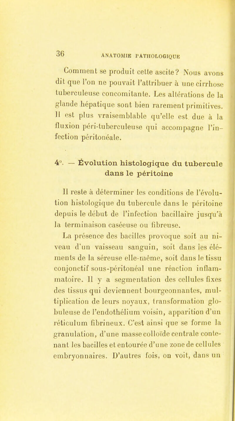 Comment se produit cette ascite? Nous avons dit que l'on ne pouvait l'attribuer à une cirrhose tuberculeuse concomitante. Les allérations de la glande hépatique sont bien rarement primitives. 11 est plus vraisemblable qu'elle est due à la fluxion péri-tuberculeuse qui accompagne l'in- fection péritonéale. 4°. — Évolution histologique du tubercule dans le péritoine Il reste à déterminer les conditions de l'évolu- tion histologique du tubercule dans le péritoine depuis le début de l'infection bacillaire jusqu'à la terminaison caséeuse ou fibreuse. La présence des bacilles provoque soit au ni- veau d'un vaisseau sanguin, soit dans les élé- ments de la séreuse elle-même, soit dans le tissu conjonctif sous-péritonéal une réaction inflam- matoire. Il y a segmentation des cellules fixes des tissus qui deviennent bourgeonnantes, mul- tiplication de leurs noyaux, transformation glo- buleuse de l'endothélium voisin, apparition d'un réticulum fibrineux. C'est ainsi que se forme la granulation, d'une masse colloïde centrale conte- nant les bacilles et entourée d'une zone de cellules embryonnaires. D'autres fois, on voit, dans un