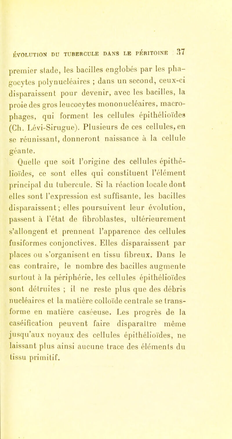 ÉVOLUTION DU TUBERCULE DANS LE PERITOINE ÎÎ7 premier slade, les bacilles englobés par les pha- gocytes polynucléaires ; dans un second, ceux-ci disparaissent pour devenir, avec les bacilles, la proie des gros leucocytes mononucléaires, macro- phages, qui forment les cellules épithélioïdes (Ch. Lévi-Sirugue). Plusieurs de ces cellules, en se réunissant, donneront naissance à la cellule géante. Quelle que soit l'origine des cellules épithé- lioïdes, ce sont elles qui constituent l'élément principal du tubercule. Si la réaction locale dont elles sont l'expression est suffisante, les bacilles disparaissent ; elles poursuivent leur évolution, passent à l'état de fibroblastes, ultérieurement s'allongent et prennent l'apparence des cellules fusiformes conjonctives. Elles disparaissent par places ou s'organisent en tissu fibreux. Dans le cas contraire, le nombre des bacilles augmente surtout à la périphérie, les cellules épithélioïdes sont détruites ; il ne reste plus que des débris nucléaires et la matière colloïde centrale se trans- forme en matière caséeuse. Les progrès de la caséification peuvent faire disparaître môme jusqu'aux noyaux des cellules épithélioïdes, ne laissant plus ainsi aucune trace des éléments du tissu primitif.