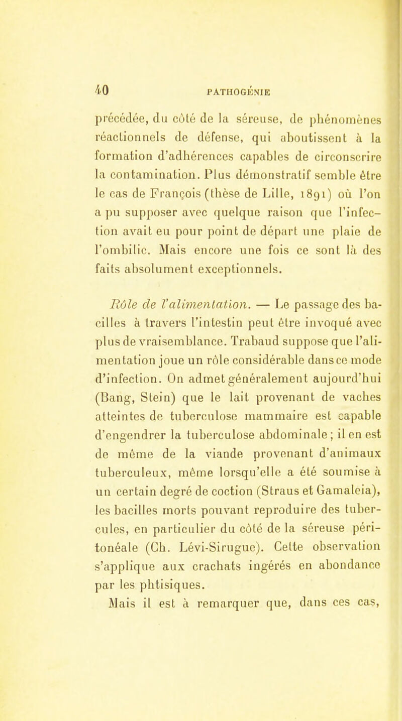 précédée, du cùlé de la séreuse, de phénomènes réacLionnels de défense, qui aboutissent à la formation d'adliérences capables de circonscrire la contamination. Plus démonstratif semble être le cas de François (thèse de Lille, 1891) où l'on a pu supposer avec quelque raison que l'infec- tion avait eu pour point de départ une plaie de l'ombilic. Mais encore une fois ce sont là des faits absolument exceptionnels. Rôle de l'alimentation. — Le passage des ba- cilles à travers l'intestin peut être invoqué avec plus de vraisemblance. Trabaud suppose que l'ali- mentation joue un rôle considérable dans ce mode d'infection. On admet généralement aujourd'hui (Bang, Stein) que le lait provenant de vaches atteintes de tuberculose mammaire est capable d'engendrer la tuberculose abdominale; il en est de même de la viande provenant d'animaux tuberculeux, même lorsqu'elle a été soumise à un certain degré de coction (Straus et Gamaleia), les bacilles morts pouvant reproduire des tuber- cules, en particulier du côté de la séreuse péri- tonéale (Ch. Lévi-Sirugue). Celte observation s'applique aux crachats ingérés en abondance par les phtisiques. Mais il est a remarquer que, dans ces cas.