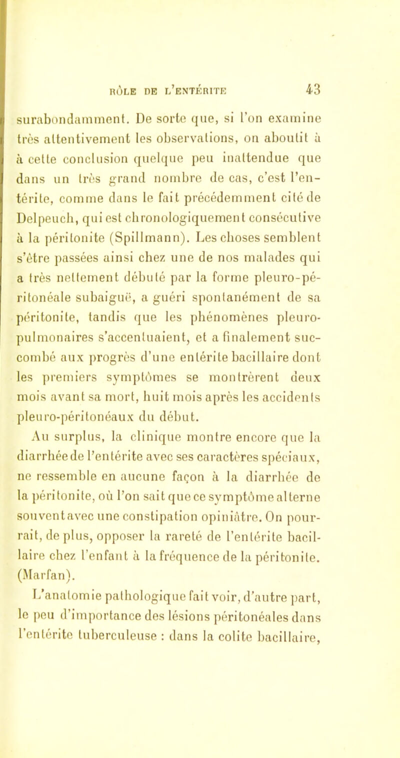 surabondamment. De sorte que, si l'on examine très altentivement les observations, on aboutit à à cette conclusion quelque peu inattendue que dans un très grand nombre de cas, c'est l'en- térite, comme dans le fait précédemment cité de Delpeuch, qui est chronologiquement consécutive à la péritonite (Spillmann). Les choses semblent s'être passées ainsi chez une de nos malades qui a très nettement débuté par la forme pleuro-pé- ritonéale subaigui', a guéri spontanément de sa péritonite, tandis que les phénomènes pleuro- pulmonaires s'accentuaient, et a finalement suc- combé aux progrès d'une entérite bacillaire dont les premiers symptômes se montrèrent deux mois avant sa mort, huit mois après les accidents pleuro-péritonéaux du début. Au surplus, la clinique montre encore que la diarrhée de l'entérite avec ses caractères spéciaux, ne ressemble en aucune façon à la diarrhée de la péritonite, où l'on sait que ce symptôme alterne souventavec une constipation opiniâtre. On pour- rait, déplus, opposer la rareté de l'entérite bacil- laire chez l'enfant à la fréquence de la péritonite. (Marfan). L'analomie pathologique fait voir, d'autre part, le peu d'importance des lésions péritonéales dans l'entérite tuberculeuse : dans la colite bacillaire,