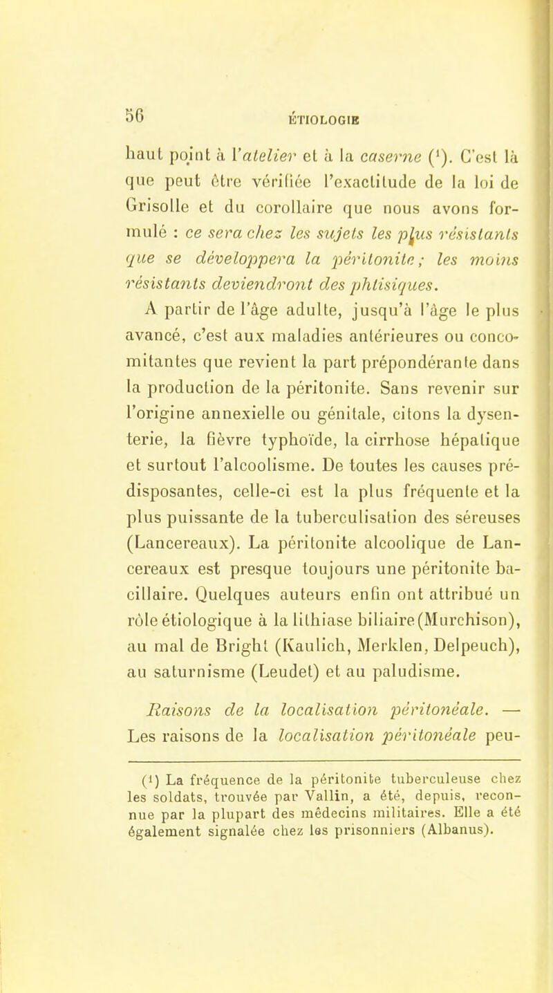 KTIOLOGIR haut point à Valelier et à la caserne ('). C'est là que peut être vériCiée l'exaclilude de la loi de Grisolle et du corollaire que nous avons for- mulé : ce sera chez les sujets les p^us résislanls que se développera la iiêrilonile ; les mo 'ms résistants deviendront des phtisiques. A partir de l'âge adulte, jusqu'à l'âge le plus avancé, c'est aux maladies antérieures ou conco- mitantes que revient la part prépondérante dans la production de la péritonite. Sans revenir sur l'origine annexielle ou génitale, citons la dysen- terie, la fièvre typhoïde, la cirrhose hépatique et surtout l'alcoolisme. De toutes les causes pré- disposantes, celle-ci est la plus fréquente et la plus puissante de la tuberculisalion des séreuses (Lancereaux). La péritonite alcoolique de Lan- cereaux est presque toujours une péritonite ba- cillaire. Quelques auteurs enfin ont attribué un rôle étiologique à la lithiase biliaire (Murchison), au mal de Brighl (Kaulich, Merlden, Delpeuch), au saturnisme (Leudet) et au paludisme. Raisons de la localisation péritonéale. — Les raisons de la localisation péritonéale peu- (1) La fréquence de la péritonite tuberculeuse chez les soldats, ti-ouvée par Vallin, a été, depuis, recon- nue par la plupart des médecins militaires. Elle a été également signalée chez les prisonniers (Albanus).