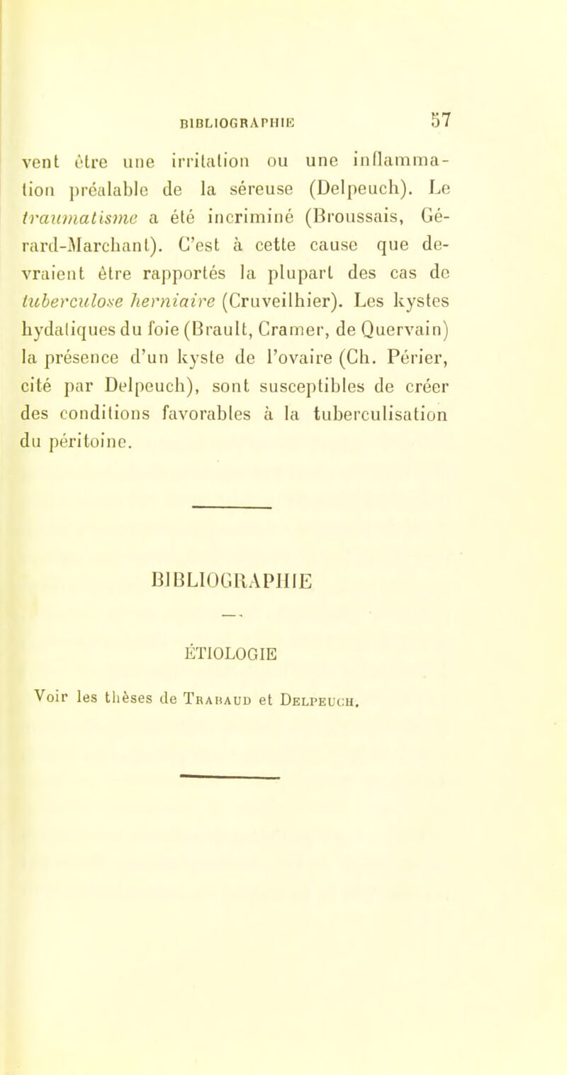 vent être une irrilfUion ou une inflamma- lion préalable de la séreuse (Delpeuch). Le traumatisme a été incriminé (Broussais, Gé- rard-Marclianl). C'est à cette cause que de- vraient être rapportés la plupart des cas de tiiberculoae herniaire (Cruveilhier). Les kystes hydaliques du foie (Brault, Cramer, de Quervain) la présence d'un kyste de l'ovaire (Ch. Périer, cité par Delpeuch), sont susceptibles de créer des conditions favorables à la tuberculisation du péritoine. BIBLIOGRAPHIE ÉTIOLOGIE Voir les thèses de Trahaud et Delpeuch.