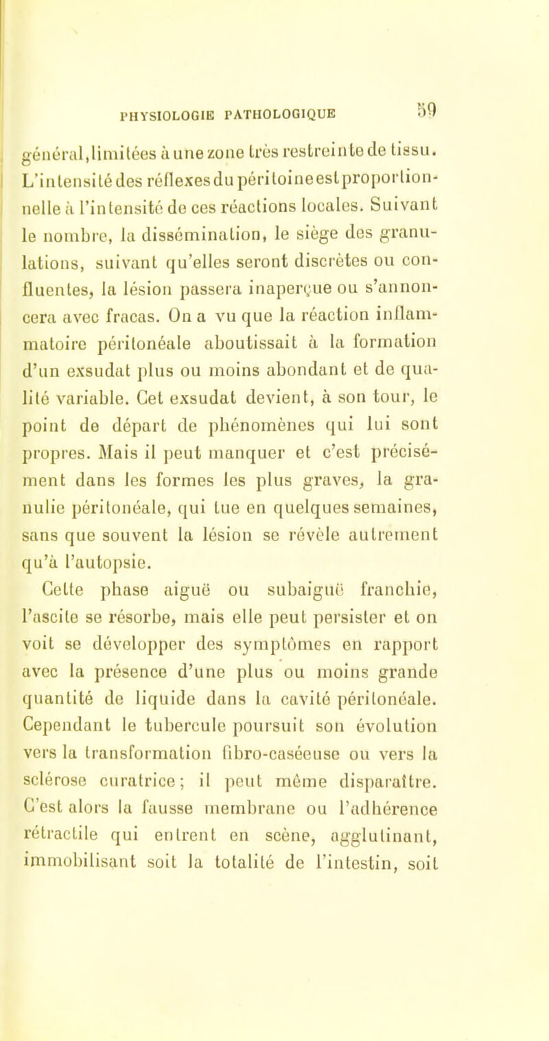 PHYSIOLOGIE PATHOLOGIQUE 99 géliéral.limitéesàunezone Irùs restreinte de tissu. L'intensité des réflexesdupériloineestproporlion- nelle à l'intensité de ces réactions locales. Suivant le nombre, la dissémination, le siège des granu- lations, suivant qu'elles seront discrètes ou con- fluentes, la lésion passera inaperçue ou s'annon- cera avec fracas. On a vu que la réaction inflam- matoire péritonéale aboutissait à la formation d'un exsudât plus ou inoins abondant et de qua- lité variable. Cet exsudât devient, à son tour, le point de départ de phénomènes qui lui sont propres. Mais il peut manquer et c'est précisé- ment dans les formes les plus graves, la gra- nulie péritonéale, qui tue en quelques semaines, sans que souvent la lésion se révèle autrement qu'à l'autopsie. Celle phase aiguë ou subaiguii franchie, l'ascite se résorbe, mais elle peut persister et on voit se développer des symptômes en rapport avec la présence d'une plus ou moins grande quantité de liquide dans la cavité péritonéale. Cependant le tubercule poursuit son évolution vers la transformation fibro-caséeuse ou vers la sclérose curatrice; il peut môme disparaître. C'est alors la fausse membrane ou l'adhérence rétractile qui entrent en scène, agglutinant, immobilisant soit la totalité de l'intestin, soit