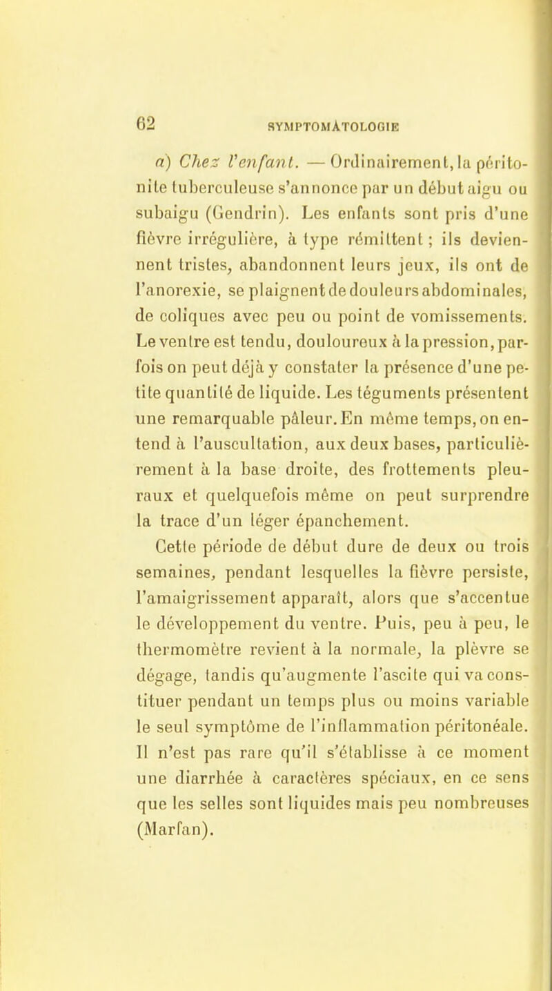 a) Chez l'enfant. —Ordinairement, la périto- nite tuberculeuse s'annonce par un début aigu ou subaigu (Gendrin). Les enfants sont pris d'une fièvre irrégulière, à type rémittent; ils devien- nent tristes, abandonnent leurs jeux, ils ont df l'anorexie, se plaignent de douleurs abdominales, de coliques avec peu ou point de vomissements. Le ventre est tendu, douloureux à la pression, par- fois on peut déjà y constater la présence d'une pe- tite quantité de liquide. Les téguments présentent une remarquable pâleur. En même temps, on en- tend à l'auscultation, aux deux bases, particuliè- rement à la base droite, des frottements pleu- raux et quelquefois même on peut surprendre la trace d'un léger épancbement. Cette période de début dure de deux ou trois semaines, pendant lesquelles la fièvre persiste, l'amaigrissement apparaît, alors que s'accentue le développement du ventre. Puis, peu à peu, le thermomètre revient à la normale, la plèvre se dégage, tandis qu'augmente l'ascite qui va cons- tituer pendant un temps plus ou moins variable le seul symptôme de l'inllammation péritonéale. Il n'est pas rare qu'il s'établisse à ce moment une diarrhée à caractères spéciaux, en ce sens que les selles sont liquides mais peu nombreuses (Marfan).