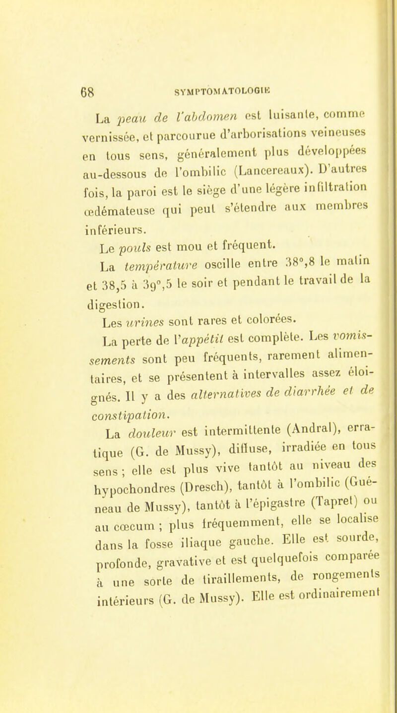 La 2^eau de l'abdomen ost luisante, comme vernissée, et parcourue d'arborisations veineuses en tous sens, généralement plus développées au-dessous de l'ombilic (Lancereaux). D'autres fois, la paroi est le siège d'une légère infiltration œdémateuse qui peut s'étendre aux membres inférieurs. Le poids est mou et fréquent. La température oscille entre :i8°,8 le malin et 38,5 à 39°,5 le soir et pendant le travail de la digestion. Les tirines sont rares et colorées. La perte de Vappétii est complète. Les vomis- sements sont peu fréquents, rarement alimen- taires, et se présentent à intervalles assez éloi- gnés. Il y a des alternatives de diarrhée et de constipation. La douleur est intermittente (Andral), erra- tique (G. de Mussy), difluse, irradiée en tous sens ; elle est plus vive tantôt au niveau des hypochondres (Dresch), tantôt à l'ombilic (Gué- neau de Mussy), tantôt à l'épigastre (Tapret) ou au cœcum ; plus fréquemment, elle se local.se dans la fosse iliaque gauche. Elle est sourde, profonde, gravative et est quelquefois comparée à une sorte de tiraillements, de rongemenls intérieurs (G. de Mussy). Elle est ordinairement