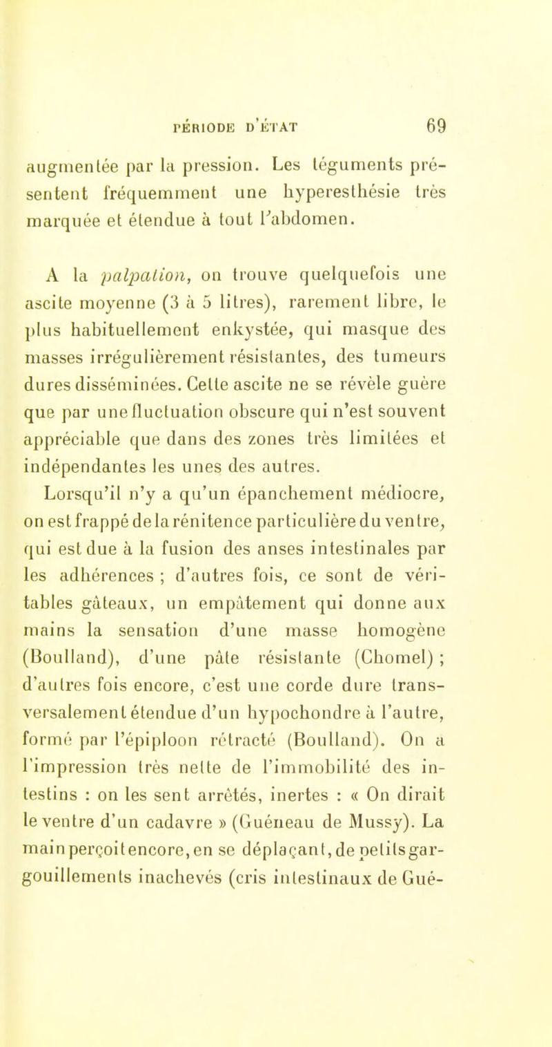 augmentée par la pression. Les téguments pré- sentent fréquemment une hyperesthésie très marquée et étendue à tout l''abdomen. A la palpalion, on trouve quelquefois une ascite moyenne (3 à 5 litres), rarement libre, le plus habituellement enkystée, qui masque des masses irrégulièrement résistantes, des tumeurs dures disséminées. Celte ascite ne se révèle guère que par une fluctuation obscure qui n'est souvent appréciable que dans des zones très limitées et indépendantes les unes des autres. Lorsqu'il n'y a qu'un épanchement médiocre, on est frappé de la rénitence particulière du ven tre^ qui est due à la fusion des anses intestinales par les adhérences ; d'autres fois, ce sont de véri- tables gâteaux, un empâtement qui donne aux mains la sensation d'une masse homogène (Boulland), d'une pâte résistante (Chomel) ; d'autres fois encore, c'est une corde dure trans- versalement étendue d'un hypochondre à l'autre, formé par l'épiploon rétracté (Boulland). On a l'impression très nette de l'immobilité des in- testins : on les sent arrêtés, inertes : « On dirait le ventre d'un cadavre » (Guéneau de Mussy). La mainperQoitencore.en se déplaçant,depetitsgar- gouillemenls inachevés (cris intestinaux de Gué-