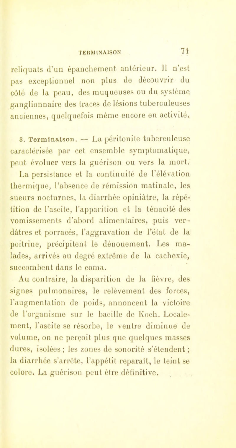 TEUWINAISON 7* reliquats d'un épanchement aniérieiir. II n'est pas exceptionnel non plus de découvrir du côté de la peau, des muqueuses ou du système ganglionnaire des traces de lésions tuberculeuses anciennes, quelquefois même encore en activité. 3. Terminaison. — La péritonite tuberculeuse caractérisée par cet ensemble symplomatique, peut évoluer vers la guérison ou vers la mort. La persistance et la continuité de l'élévation thermique, l'absence de rémission matinale, les sueurs nocturnes, la diarrhée opiniâtre, la répé- tition de l'ascite, l'apparition et la ténacité des vomissements d'abord alimentaires, puis ver- dàtres et porracés, l'aggravation de l'état de la poitrine, précipitent le dénouement. Les ma- lades, arrivés au degré extrême de la cachexie, succombent dans le coma. Au contraire, la disparition de la lièvre, des signes pulmonaires, le relèvement des forces, l'augmentation de ])oids, annoncent la victoire de l'organisme sur le bacille de Koch. Locale- ment, l'ascite se résorbe, le ventre diminue de volume, on ne perçoit plus que quelques masses dures, isolées; les zones de sonorité s'étendent; la diarrhée s'arrête, l'appétit reparaît, le teint se colore. La guérison peut être délinitive.