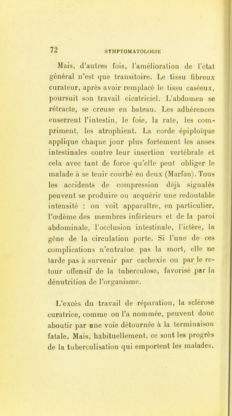 Mais, d'autres fois, l'amélioralion de l'état général n'est que transitoire. Le tissu fibreux curateur, après avoir rem|)Iacé le tissu caséeux, poursuit son travail cicatriciel. L'abdomen se rétracte, se creuse en bateau. Les adhérences enserrent l'intestin, le foie, la rate, les com- priment, les atrophient. La corde éplploïque applique chaque jour plus fortement les anses intestinales contre leur insertion vertébrale et cela avec tant de force qu'elle peut obliger le malade à se tenir courbé en deux (Marfan). Tous les accidents de compression déjà signalés peuvent se produire ou acquérir une redoutable intensité : on voit apparaître, en particulier, l'œdème des membres inférieurs et de la paroi abdominale, l'occlusion intestinale, l'ictère, la gène de la circulation porte. Si l'une de ces complications n'entraîne pas la mort, elle ne tarde pas à survenir par cachexie ou par le re- tour offensif de la tuberculose, favorisé par la dénutrition de l'organisme. L'excès du travail de réparation, la sclérose curatrice, comme on l'a nommée, peuvent donc aboutir par ane voie détournée à la terminaison fatale. Mais, habituellement, ce sont les progrès de la tuberculisation qui emportent les malades.