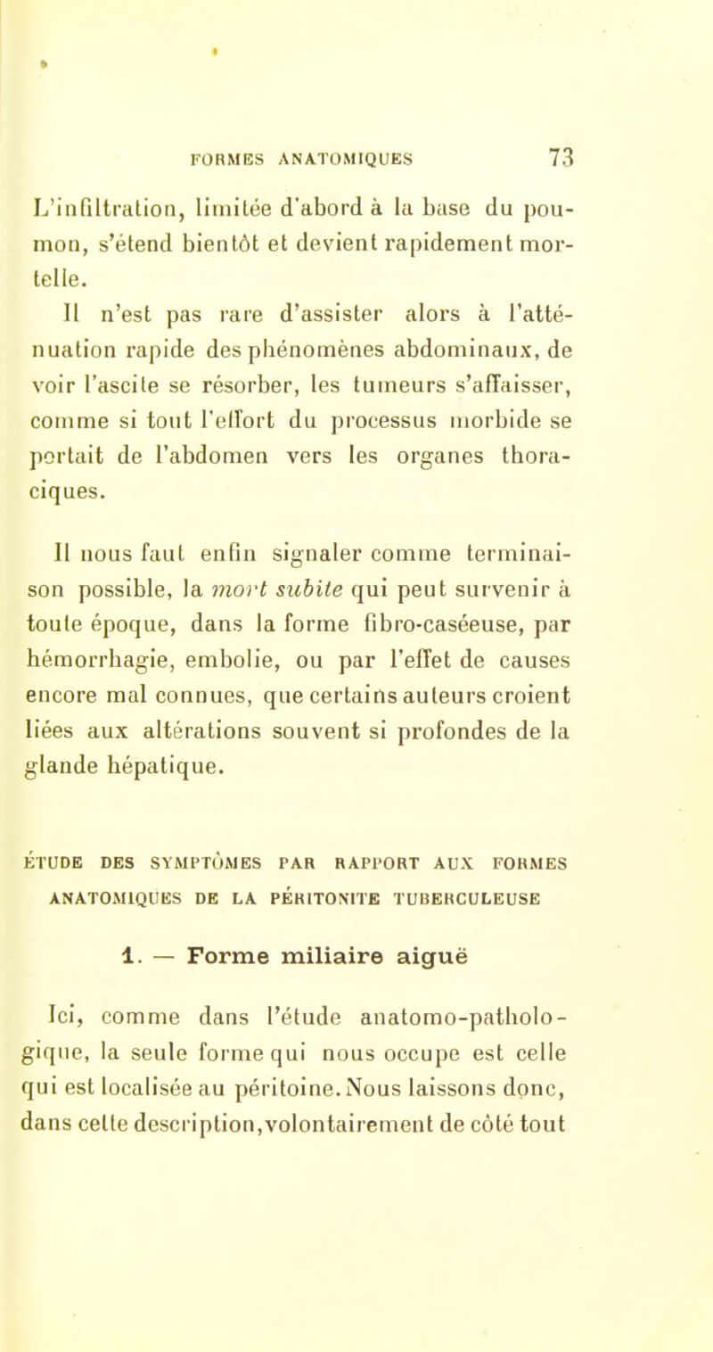 9 FORMES ANATOMIQUES 73 L'infiltration, limitée d'abord à la base du pou- mon, s'étend bientôt et devient rapidement mor- telle. 11 n'est pas rare d'assister aIois à l'atté- nuation rapide des phénomènes abdominaux, de voir l'ascile se résorber, les tumeurs s'affaisser, comme si tout l'eirort du processus morbide se portait de l'abdomen vers les organes thora- ciques. II nous faut enfin signaler comme terminai- son possible, la mort subite qui peut survenir à toute époque, dans la forme fibro-caséeuse, par hémorrhagie, embolie, ou par l'effet de causes encore mal connues, que certains auteurs croient liées aux altérations souvent si profondes de la glande hépatique. ÉTUDE DES SYMPTÔMES PAR RAPPORT AUX FORMES ANATOMIQUES DE LA PERITONITE TUBERCULEUSE 1. — Forme miliaire aiguë Ici, comme dans l'étude anatomo-patholo- giqiie, la seule forme qui nous occupe est celle qui est localisée au péritoine. Nous laissons donc, dans cette description,volontairement de côté tout