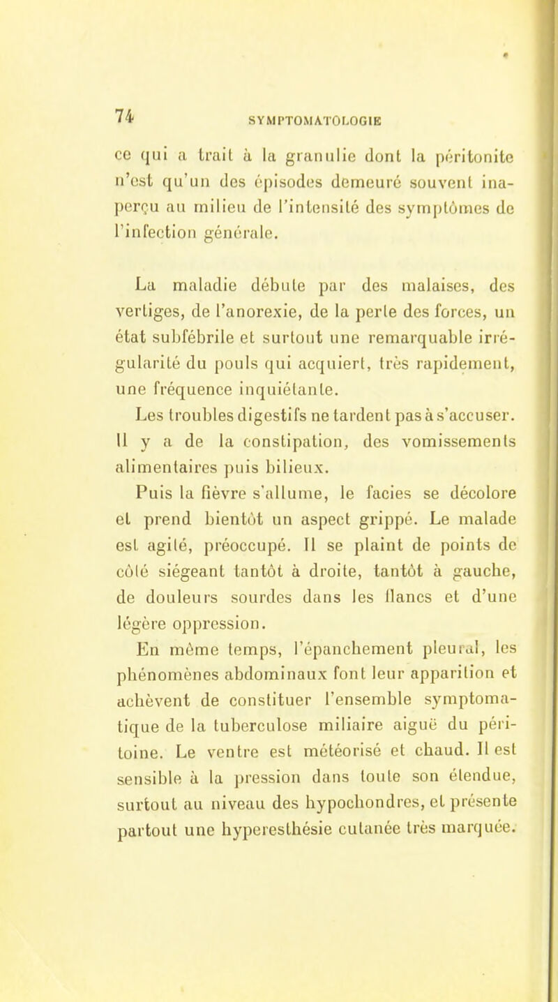 ce qui a trait à la granulie dont la piiritonite n'est qu'un des épisodes demeuré souvent ina- perçu au milieu de rintensilé des symptômes de rinfectioii générale. La maladie débute par des malaises, des vertiges, de l'anorexie, de la perle des forces, un état subfébrile et surtout une remarquable irré- gularité du pouls qui acquiert, très rapidement, une fréquence inquiétante. Les troubles digestifs ne tardent pas à s'accuser. U y a de la constipation, des vomissements alimentaires puis bilieux. Puis la fièvre s'allume, le faciès se décolore el prend bientôt un aspect grippé. Le malade est agile, préoccupé. U se plaint de points de côlé siégeant tantôt à droite, tantôt à gaucbe, de douleurs sourdes dans les lianes et d'une légère oppression. En môme temps, l'épanchement pleural, les phénomènes abdominaux font leur apparition et achèvent de constituer l'ensemble symptoma- tique de la tuberculose miliaire aiguë du péri- toine. Le ventre est météorisé et chaud. Il est sensible à la pression dans toute son étendue, surtout au niveau des hypochondres, et présente partout une hyperesthésie cutanée très marquée.