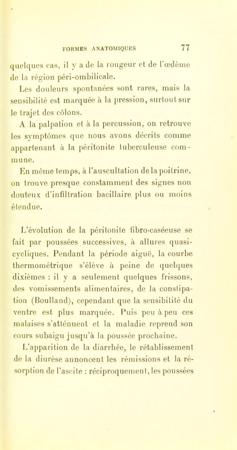 quelques cas, il y a de la rougeur et de l'œdème de la région péri-ombilicale. Les douleurs spontRnées sont rares, mais la sensibilité est marquée à la pression, surtout sur le trajet des côlons. A la palpalion et à la percussion, on retrouve les symptômes que nous avons décrits comme appartenant à la péritonite tuberculeuse com- mune. En même temps, à l'auscultation delà poitrine, on trouve presque constamment des signes non douteux d'infiltration bacillaire plus ou moins étendue. L'évolution de la péritonite fibro-caséeuse se fait par poussées successives, à allures quasi- cycliques. Pendant la période aiguë, la courbe thermométrique s'élève à peine de quelques dixièmes : il y a seulement quelques frissons, des vomissements alimentaires, de la conslipa- tion (Boulland), cependant que la sensibilité du ventre est plus marquée. Puis peu à peu ces malaises s'atténuent et la maladie reprend son cours subaigu jusqu'à la poussée prochaine. L'apparition de la diarrhée, le rétablissement de la diurèse annoncent les rémissions et la ré- sorption de l'ascite : réciproquement, les poussées