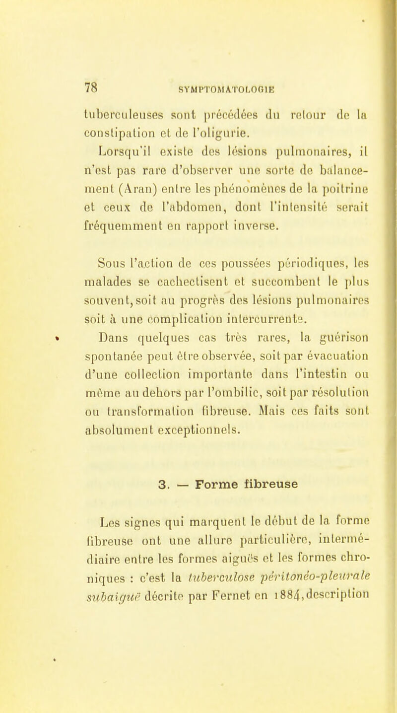 tuberculeuses sont précédées du retour de lu constipation el de l'oligurie. Lorsqu'il existe des lésions pulmonaires, il n'est pas rare d'observer une sorte de balance- ment (Aran) entre les phénomènes de la poitrine et ceux de l'abdomen, dont l'intensité serait fréquemment on rapport inverse. Sous l'action de ces poussées périodiques, les malades se cachectisent et succombent le plus souvent,soit au progrès des lésions pulmonaires soit à une complication intercurrente. • Dans quelques cas très rares, la guérison spontanée peut être observée, soit par évacuation d'une collection importante dans l'intestin ou môme au dehors par l'ombilic, soit par résolution ou transformation fibreuse. Mais ces faits sont absolument exceptionnels. 3. — Forme fibreuse Les signes qui marquent le début de la forme fibreuse ont une allure particulière, intermé- diaire entre les formes aiguës et les formes chro- niques : c'est la tuberculose péritonèo-pleitrale suhaiguë décrite par Fernet en 1884,description