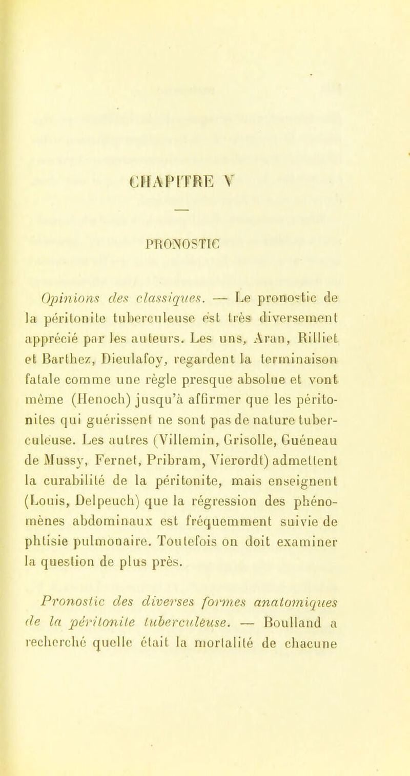 PRONOSTIC Opininm des classiqiies. — Le pronostic de la périlonite tuberculeuse est très diversement apprécié par les auteurs. Les uns, Aran, Rilliet et Barthez, Dieulafoy, regardent la terminaison fatale comme une règle presque absolue et vont même (Henoch) jusqu'à afGrmer que les périto- nites qui guérissent ne sont pas de nature tuber- culeuse. Les autres (Villemin, Grisolle, Guéneau de Mussy, Fernef, Pribram, Vierordt) admettent la curabilité de la péritonite, mais enseignent (Louis, Delpeuch) que la régression des phéno- mènes abdominaux est fréquemment suivie de phtisie pulmonaire. Toutefois on doit examiner la question de plus près. Pronostic des diverses formes anaiomiques de In périlonile luherculèuse. — Boulland a recherché quelle était la mortalité de chacune