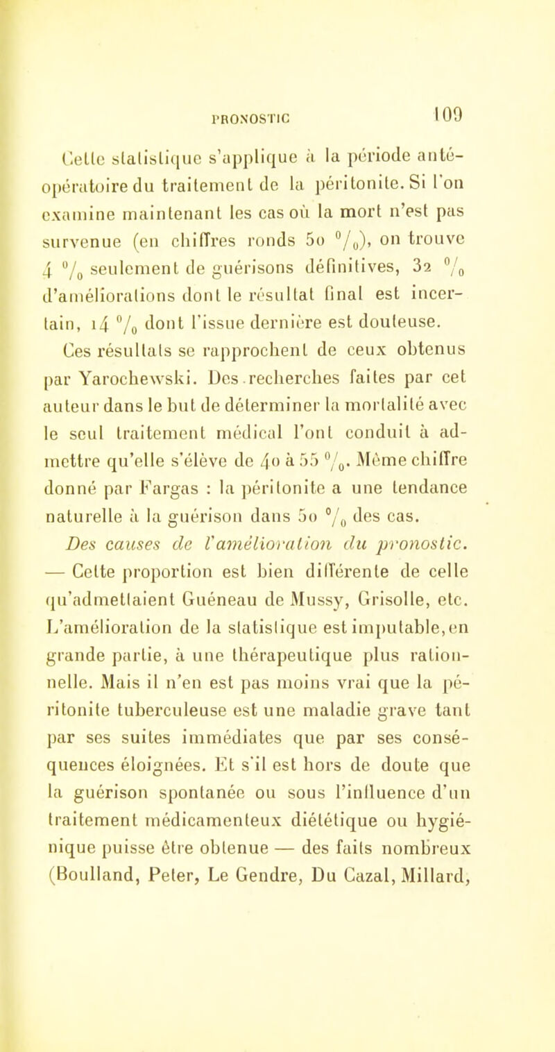 Celle slalislique s'applique ;i la période anté- opératoire du trailemenl de la péritonite. Si Ton examine maintenant les cas où la mort n'est pas survenue (en chiffres ronds 5o /u)' trouve 4 7g seulement de guérisons définitives, 32 % d'améliorations dont le résultat final est incer- tain, i4 7o flo*- l'issue dernière est douteuse. Ces résultais se rapprochent de ceux ohtenus par Yarochewski. Des recherches faites par cet auteur dans le but de déterminer la mortalité avec le seul traitement médical l'ont conduit à ad- mettre qu'elle s'élève de 4o à 55 /o- Même chiffre donné par Fargas : la péritonite a une tendance naturelle à la guérison dans 5() y'y des cas. Des causes de Vamélioi'alion du pronostic. ■— Celte proportion est bien dilTérente de celle qu'admetlaient Guéneau de Mussy, Grisolle, etc. L'amélioration de la siatislique est imputable, en grande partie, à une thérapeutique plus ration- nelle. Mais il n'en est pas moins vrai que la pé- ritonite tuberculeuse est une maladie grave tant par ses suites immédiates que par ses consé- quences éloignées. Et s'il est hors de doute que la guérison spontanée ou sous l'influence d'un traitement médicamenteux diététique ou hygié- nique puisse être obtenue — des faits nombreux (Boulland, Peter, Le Gendre, Du Gazai, Millard,