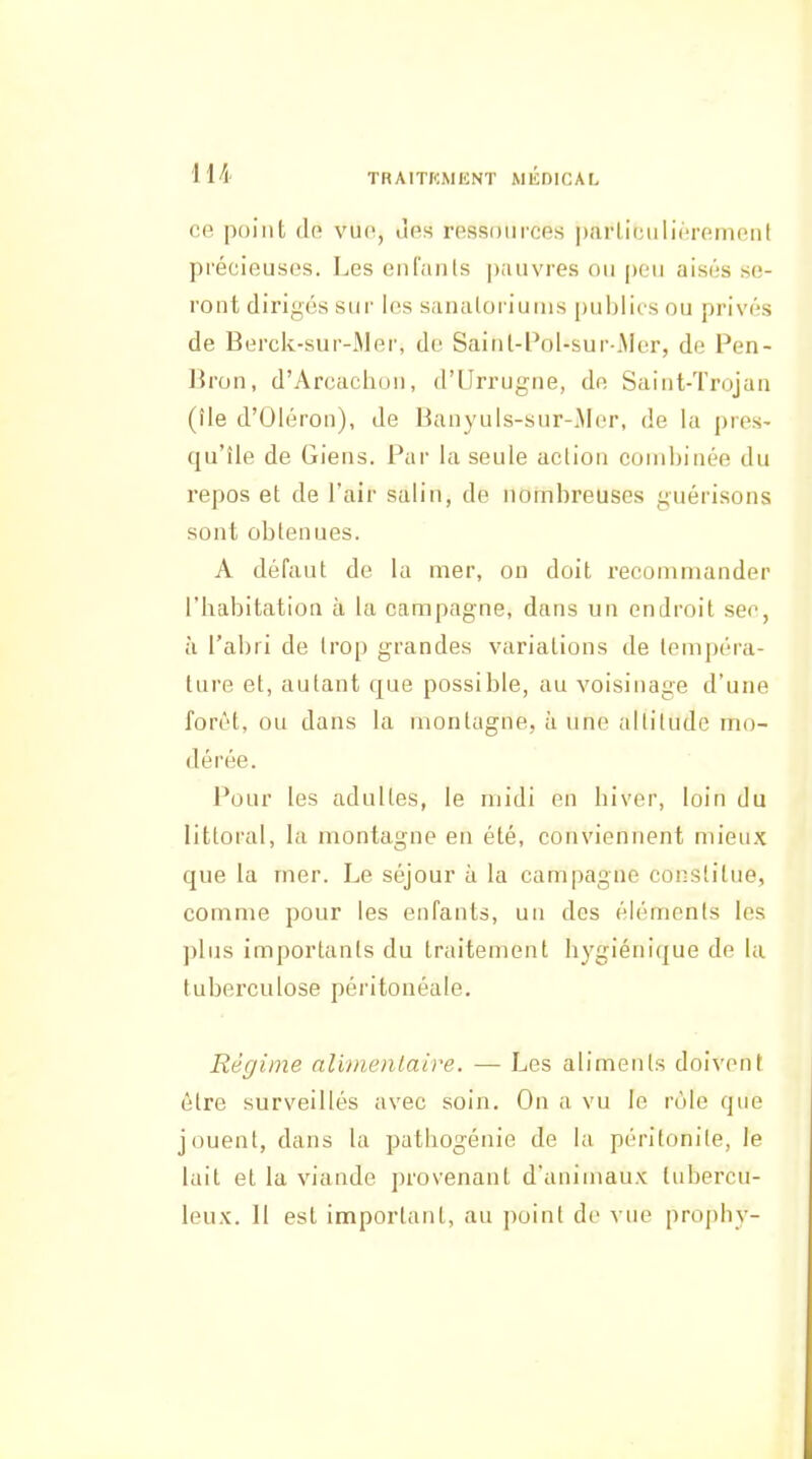 ce point cln vue, ùes ressources parliciiliérement précieuses. Les enlaiits pauvres ou peu aisés se- ront dirigés sur les sanatoriums publics ou privés de Berck-sur-Mer, de Saitit-PoI-sur-iMer, de Pen- Bron, d'Arcaclion, d'Urrugne, de Saint-Trojan (île d'Oléron), de Banyuls-sur-iMer, de la pres- qu'île de Giens. Par la seule action combinée du repos et de l'air salin, de nombreuses guérisons sont obtenues. A défaut de la mer, on doit recommander l'habitation à la campagne, dans un endroit sec, à l'abri de trop grandes variations de tempéra- ture et, autant que possible, au voisinage d'une forêt, ou dans la montagne, à une altitude mo- dérée. Pour les adultes, le midi en hiver, loin du littoral, la montagne en été, conviennent mieux que la mer. Le séjour à la campagne constitue, comme pour les enfants, un des éléments les plus importants du traitement hygiénique de la tuberculose péritonéale. Régime alimentaire. — Les aliments doivent être surveillés avec soin. On a vu le rùle que jouent, dans la pathogénie de la péritonite, le lait et la viande provenant d'animaux tubercu- leux. 11 est important, au point de vue propliy-