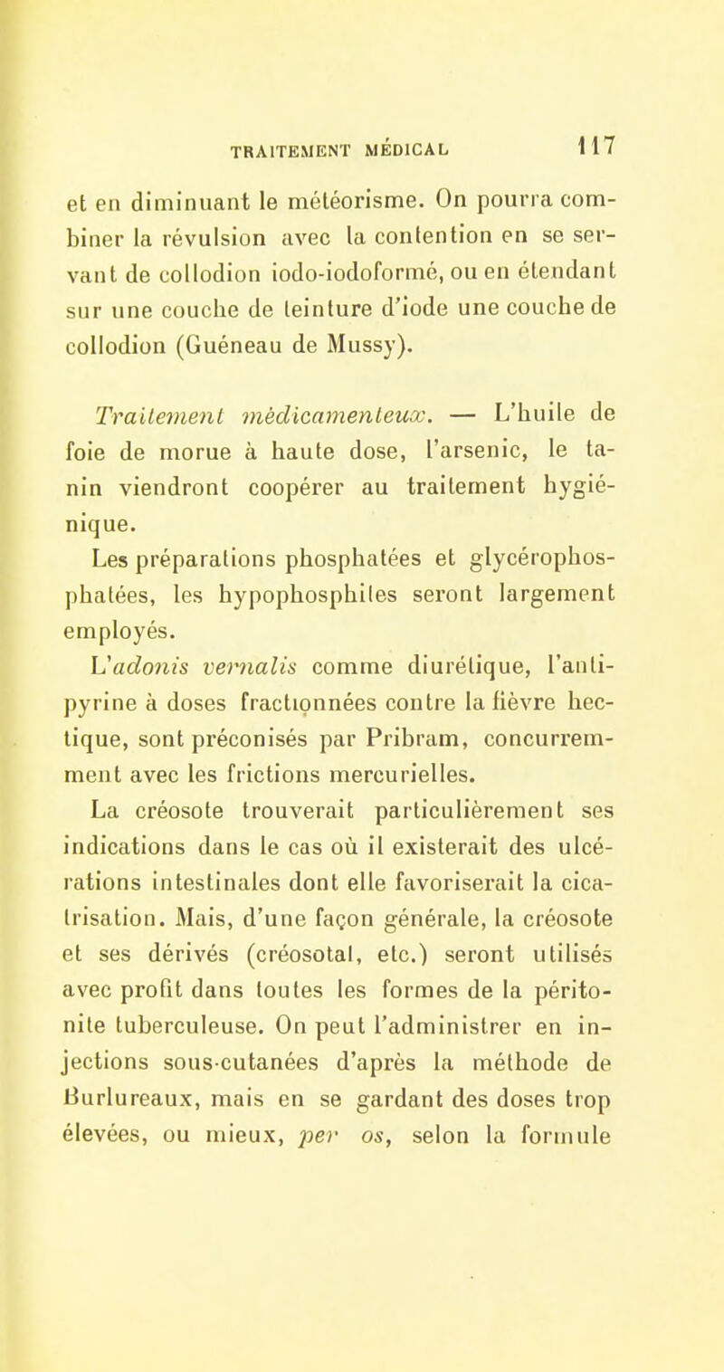 et en diminuant le méléorisme. On pourra com- biner la révulsion avec la contention en se ser- vant de collodion iodo-iodoformé, ou en étendant sur une couche de teinture d'iode une couche de collodion (Guéneau de Mussy). Traitement médicamenteux. — L'huile de foie de morue à haute dose, l'arsenic, le ta- nin viendront coopérer au traitement hygié- nique. Les préparations phosphatées et glycérophos- phatées, les hypophosphiles seront largement employés. Vadonis vernalis comme diurétique, l'anli- pyrine à doses fractionnées contre la lièvre hec- tique, sont préconisés par Pribram, concurrem- ment avec les frictions mercurielles. La créosote trouverait particulièrement ses indications dans le cas où il existerait des ulcé- rations intestinales dont elle favoriserait la cica- trisation. Mais, d'une façon générale, la créosote et ses dérivés (créosotal, etc.) seront utilisés avec profit dans toutes les formes de la périto- nite tuberculeuse. On peut l'administrer en in- jections sous-cutanées d'après la méthode de Burlureaux, mais en se gardant des doses trop élevées, ou mieux, pev os, selon la formule