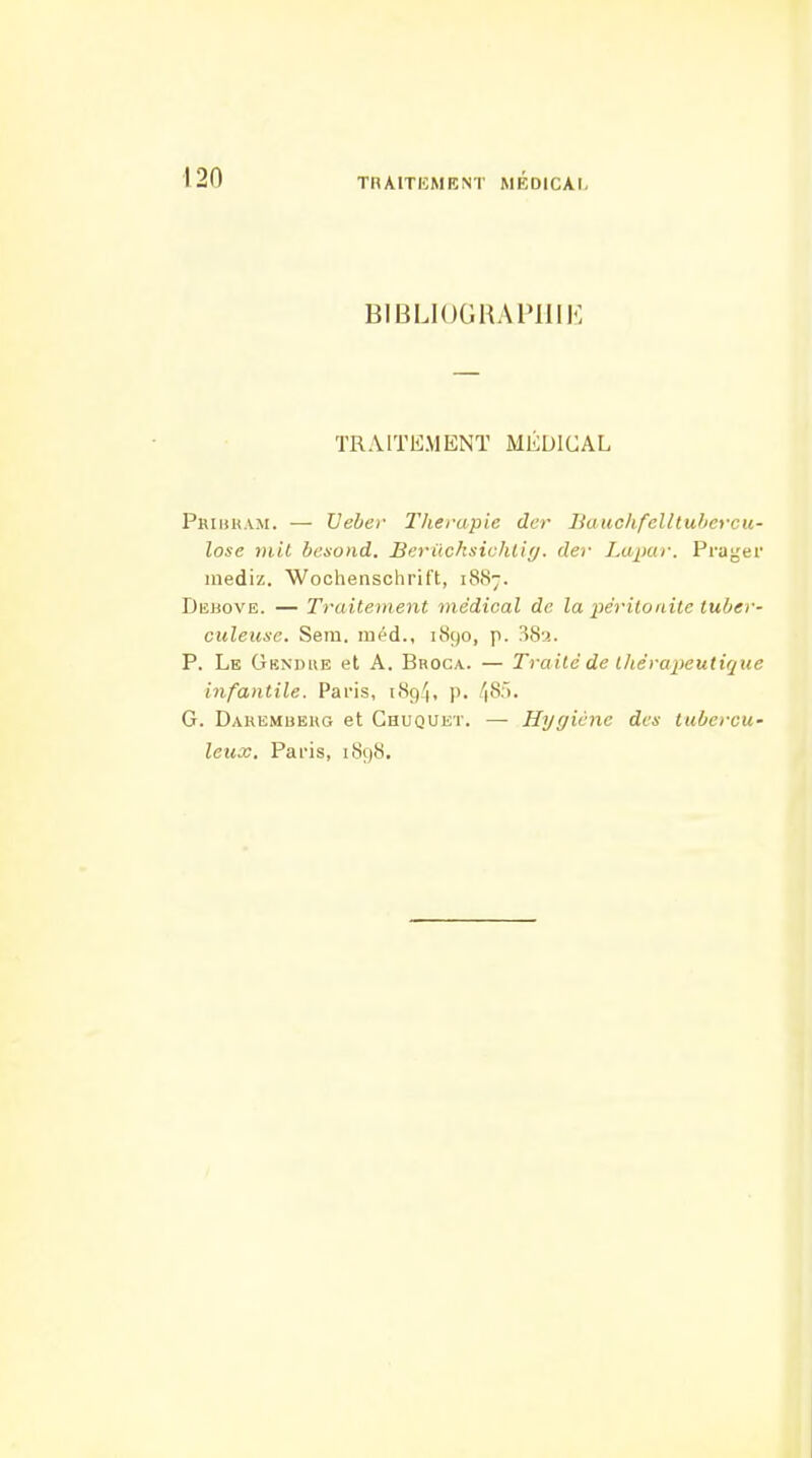 BIBLIOGRAPIIIK TRAITEMENT MÉDICAL Phihham. — XJehet- Thérapie dcr Bauchfelltuhercu- lose mil bc.xond. Beriichsichliy. der Lupar. Prager iiiediz. Wocheiischrift, 1887. Debove. — Traitement médical de la péritonite tuber- culeuse. Sem. inéd., 1890, p. 38-2. P. Le Gendue et A. Broca.. — Traité de thérapeutique infantile. Paris, 1894, p. 48>. G. Darembehg et Ghuquet. — Hygiène des tubercu- leux. Paris, 1898.