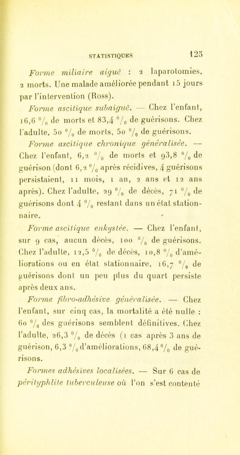 Forme miliaire aiguë : 2 laparotomies, 2 morts. Une malade améliorée pendant i5 jours par l'intervention (Ross). Fontie ascitique suhaiguô. — Chez l'enfant, 16,G 7n de morts et 83,4 /o de guérisons. Chez l'adulte, 5o 7o de morts, 5o /o de guérisons. Forme ascitique chronique généralisée. — Chez l'enfant, 6,2 /o de moris et 9.3,8 »/„ de guérison (dont 6,2 °/o ^iprès récidives, 4 guérisons persistaient, 11 mois, 1 an, 2 ans et 12 ans après). Chez l'adulte, 29 /o de décès, 71 /^ de guérisons dont 4 Vo ''estant dans un état station- naire. Forme ascitique enkystée. — Chez l'enfant, sur 9 cas, aucun décès, ino /^ de guérisons. Chez l'adulte, i2,5 /g de décès, 10,8 /o d'amé- liorations ou en état stationnaire, 16,7 /^ de guérisons dont un peu plus du quart persiste après deux ans. Forme fihro-adhésive généralisée. — Chez l'enfant, sur cinq cas, la mortalité a été nulle : 60 /g des guérisons semblent définitives. Chez l'adulte, 26,3 7o de décès (i cas après 3 ans de guérison, 6,3 /o d'améliorations, 68,4 Vo de gué- risons. Formes adhésives localisées. — Sur 6 cas de périlyplilile tuberculeuse où l'on s'est contenté