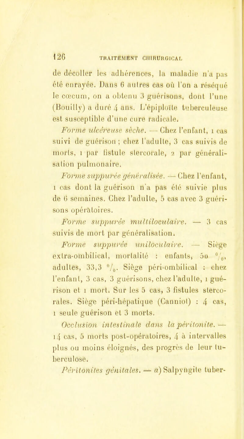 12G THAITEMENT CHinURGlCAL de décoller les adhérences, la maladie na pas élé enrayée. Dans 6 aulres cas où l'on a réséqué le cœcuni, on a obl(;nu 3 guérisons, dont l'une (Bouill}) a duré 4 ans. L'épiph/ile tuberculeuse est susceptible d'une cure radicale. Forme ulcéreuse sèche. — Chez l'enfant, i cas suivi de guérison ; chez l'aduUe, 3 cas suivis de morts, 1 par fistule slercorale, 2 par générali- sation pulmonaire. Forme suppurée généralisée. — Chez l'enfant, 1 cas dont la guérison na pas été suivie plus de 0 semaines. Chez l'adulte, 5 cas avec 3 guéri- sons opératoires. Forme siippurèe multiloculaire. — W cas suivis de mort par généralisation. Forme suppurée uniloculaire. — Siège extra-ombilical, mortalité : enfants, 5o adultes, 33,3 /q. Siège péri-ombilit;al : chez l'enfant, 3 cas, 3 guérisons, chez l'adulte, 1 gué- rison et 1 mort. Sur les 5 cas, 3 fistules slerco- rales. Siège péri-hépalique (Canniol) : 4 cas, 1 seule guérison et 3 morts. Occlusion inleslinale dans la péritonite. — i4 cas, 5 morts post-opératoires, 4 i intervalles plus ou moins éloignés, des progrès de leur tu- berculose. Péritonites génitales. — a) Saipyngite luber-