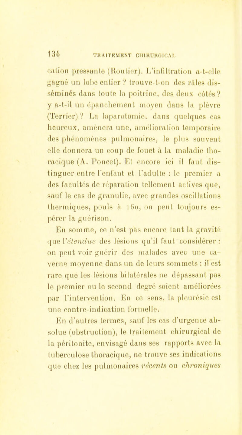 Cillion pressanle (Houlicr). L'iiifillration a-L-clle gagné un lolje entier? trouve L-on des râles dis- séminés dans louto la |)oittiiie, des deux côtés? y a-l-il un épanchemenl moyen dans la plèvre (Terrier) ? La laparotomio, dans (|uelques cas heurcMix, amènera une, amélioralion lemj)oraire dos phénomènes pulmonaires, le plus souvent elle donnera un coup de fouet à la maladie tlio- racique (A. Poucet). Et encore ici il faut dis- tinguer entre l'enfant et l'adulte : le premier a des facultés de réparation tellement actives que, sauf le cas de granulie, avec grandes oscillations thermiques, ptjuls à iGo, on peut toujours es- pérer la guérison. En somme, ce n'est pas encore tant la gravité tjue Vélendue des lésions qu'il faut considérer : on peut voir guérir des malades avec une ca- verne moyenne dans un de leurs sommets : i! est rare que les lésions hilatérales ne dépassant pas le premier ou le second degré soient améliorées par l'intervention. En ce sens, la i)leurésie est une contre-indication formelle. En d'autres termes, sauf les cas d'urgence ab- solue (obstruction), le traitement chirurgical de la péritonite, envisagé dans ses rapports avec la tuberculose thoracique, ne trouve ses indications que chez les pulmonaires récents ou chroniques