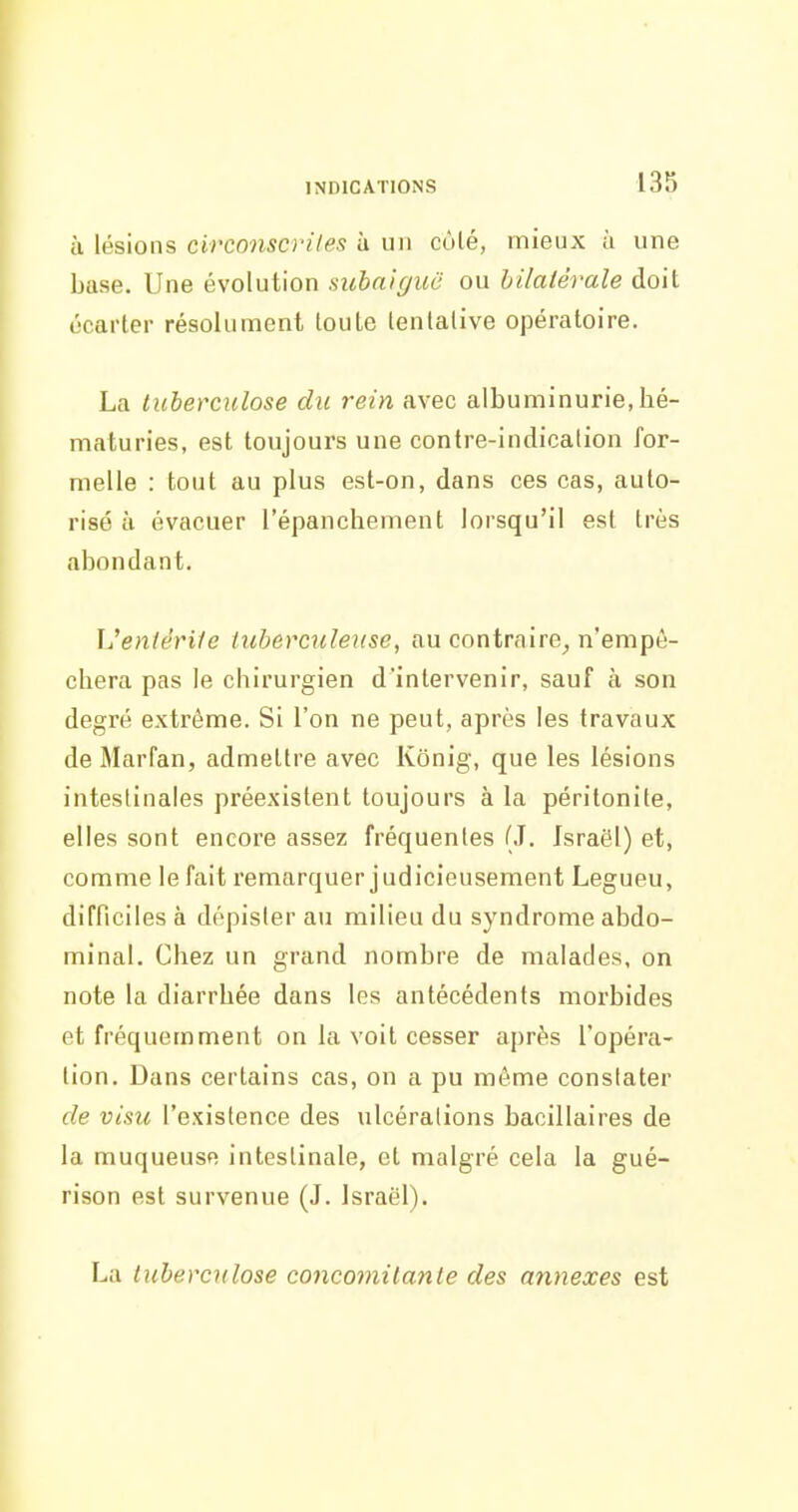 à lésions circonscrites à un coté, mieux ù une base. Une évolution subnigiic ou bilatérale doit écarter résolument toute tentative opératoire. La ticbercidose du rein avec albuminurie, hé- maturies, est toujours une contre-indication for- melle : tout au plus est-on, dans ces cas, auto- risé à évacuer l'épanchement lorsqu'il est très abondant. L'eniêriie tuberculeuse, au contraire^ n'empê- chera pas le chirurgien d'intervenir, sauf à son degré extrême. Si l'on ne peut, après les travaux de Marfan, admettre avec Kônig, que les lésions intestinales préexistent toujours à la péritonite, elles sont encore assez fréquentes (J. Israël) et, comme le fait remarquer judicieusement Legueu, difficiles à dépister au milieu du syndrome abdo- minal. Chez un grand nombre de malades, on note la diarrhée dans les antécédents morbides et fréquemment on la voit cesser après l'opéra- tion. Dans certains cas, on a pu même constater de visu l'existence des ulcérations bacillaires de la muqueuse intestinale, et malgré cela la gué- rison est survenue (J. Israël). La tuberculose concomitante des annexes est