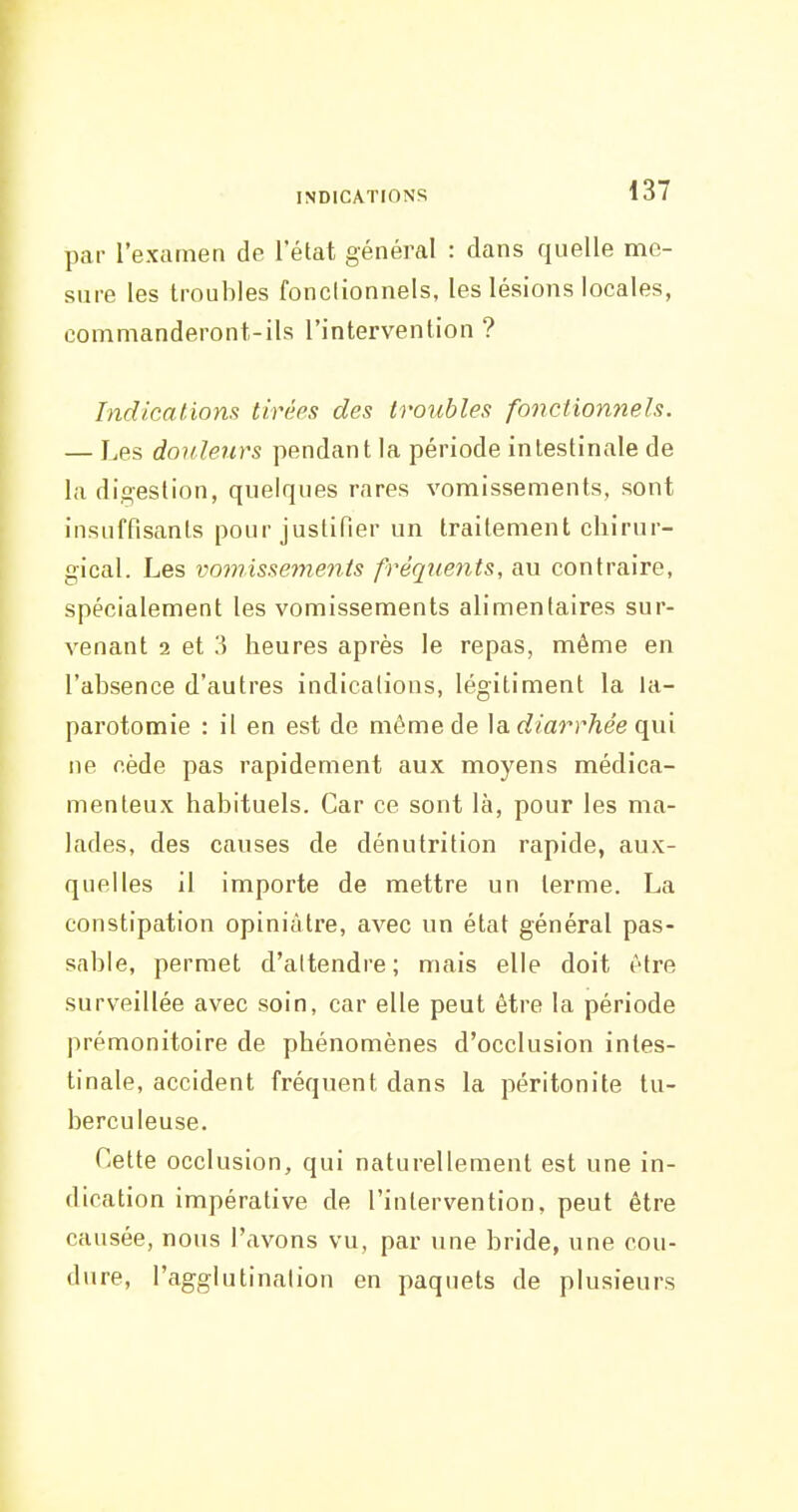 par l'examen de l'état général : dans quelle me- sure les troubles fonctionnels, les lésions locales, commanderont-ils l'intervention ? Indications tirées des troubles fonctionnels. — Les douleurs pendant la période intestinale de la digestion, quelques rares vomissements, sont insuffisants pour justifier un traitement chirur- gical. Les vomissements fréqiients, au contraire, spécialement les vomissements alimentaires sur- venant 2 et 3 heures après le repas, même en l'absence d'autres indications, légitiment la la- parotomie : il en est de même de \b. diarrhée (\uv ne cède pas rapidement aux moyens médica- menteux habituels. Car ce sont là, pour les ma- lades, des causes de dénutrition rapide, aux- quelles il importe de mettre un terme. La constipation opiniâtre, avec un état général pas- sable, permet d'attendre; mais elle doit être surveillée avec soin, car elle peut être la période prémonitoire de phénomènes d'occlusion intes- tinale, accident fréquent dans la péritonite tu- berculeuse. Cette occlusion, qui naturellement est une in- dication impérative de l'intervention, peut être causée, nous l'avons vu, par une bride, une cou- dure, l'agglutination en paquets de plusieurs