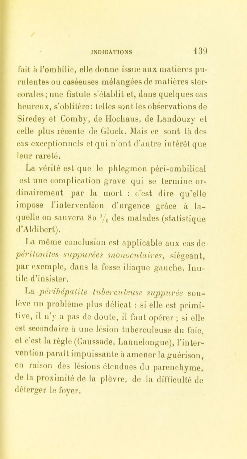 fait à l'ombilic, elle donne issue aux matières pu- rulentes ou caséeuses mélangées de matières ster- corales;une fistule s'établit et, dans quelques cas Iieureux, s'oblitère : telles son l les observations de Siredey et Comby, de Ilocbaus, de Landouzy et celle plus récente de Gluck. Mais ce sont là des cas exceptionnels et qui n'ont d'autre intérêt que leur rareté. La vérité est que le phlegmon péri-ombilical est une complication grave qui se termine or- dinairement par la mort : c'est dire qu'elle impose l'intervention d'urgence grâce à la- quelle on sauvera 80 /n Aes malades (statistique d'Aldibert). La même conclusion est applicable aux cas de péritonites suppitrées monoculaires, siégeant, par exemple, dans la fosse iliaque gauche. Inu- tile d'insister. La pèrihépalile tuberculeuse suppitrèe sou- lève un problème plus délicat : si elle est primi- tive, il n'y a pas de doute, il faut opérer ; si elle est secondaire à une lésion tuberculeuse du foie, et c'est la règle (Caussade, Lannelongue), l'inter- vention paraît impuissante à amener laguérison, en raison des lésions étendues du parenchyme, de la proximité de la plèvre, de la difficulté de déterger le foyer.