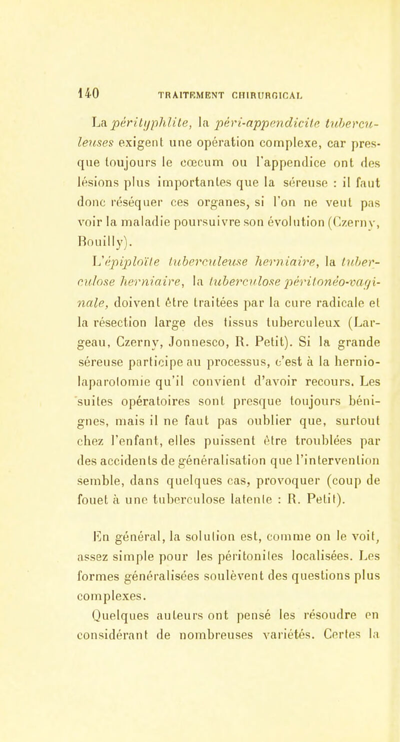 ha.péritijphlite, \a. pévi-appendicite tubercu- leuses exigent une opération complexe, car pres- que toujours le cœcum ou l'appendice ont des lésions plus importantes que la séreuse : il faut donc réséquer ces organes, si l'on ne veut pas voir la maladie poursuivre son évolution ((^zernv, Rouilly). \J(':piplnïle tubern/le^ise herniaire, la Inher- o.ulose herniaire, la luberciilose 2^érilonéo-vaçi- nale, doivent être traitées par la cure radicale et la résection large des tissus tuberculeux (Lar- geau, Czerny, Jonnesco, R. Petit). Si la grande séreuse participe au processus, c'est à la hernio- laparolomie qu'il convient d'avoir recours. Les suites opératoires sont presque toujours béni- gnes, mais il ne faut pas oublier que, surtout chez l'enfant, elles puissent être troublées par des accidents de généralisation que l'intervention semble, dans quelques cas, provoquer (coup de fouet à une tuberculose latenle : R. Petit). lîn général, la solution est, comme on le voit, assez simple pour les péritonites localisées. Les formes généralisées soulèvent des questions plus complexes. Quelques auteurs ont pensé les résoudre en considérant de nombreuses variétés. Certes la