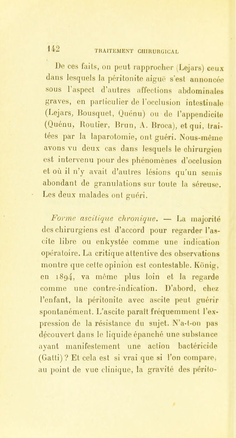 De ces faits, on peut rapprocher (Lejars) ceux dans lesquels la péritonite aiguë s'est annoncée sous l'aspect d'autres affections abdominales graves, en parliculier de l'occlusion intestinale (Lejars, Bousquet, Quénu) ou de l'appendicite (Quénu, Routier, Brun, A. Broca), et qui, trai- tées par la laparotomie, ont guéri. Nous-méme avons vu deux cas dans lesquels le chirurgien est intervenu pour des phénomènes d'occlusion et où il n'y avait d'autres lésions qu'un semis abondant de granulations sur toute la séreuse. Les deux malades ont guéri. Forme ascitique chronique. — La majorité des chirurgiens est d'accord pour regarder l'as- cite libre ou enkystée comme une indication opératoire. La critique attentive des observations montre que cette opinion est contestable. Konig, en 1894, va môme plus loin et la regarde comme une contre-indication. D'abord, chez l'enfant, la péritonite avec ascite peut guérir spontanément. L'ascite paraît fréquemment l'ex- pression de la résistance du sujet. N'a-t-on pas découvert dans le liquide épanché une subslance ayant manifestement une action bactéricide (Gatti) ? Et cela est si vrai que si l'on compare, au point de vue clinique, la gravité des périlo-