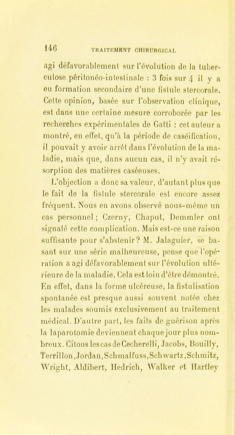 HO agi défavorablement sur l'évolution de la tuber- culose périlonéo-inleslinale : 3 fois sur 4 il y a eu formation secondaire d'une fistule slcrcorale. Celle opinion, basée sur l'observation clinique, est dans une certaine mesure corroborée par les recherches expérimentales de Galti : cet auteur a montré, en elTet, qu'à la période de caséificalion, il pouvait y avoir arrêt dans l'évolution de la ma- ladie, mais que, dans aucun cas, il n'y avait ré- sorption des matières caséeuses. L'objection a donc sa valeur, d'autant plus que le fait de la fistule stercorale est encore assez fréquent. Nous en avons observé nous-méme un cas personnel ; Czerny, Chaput, Demmier ont signalé cette complication. Mais est-ce une raison suffisante pour s'abstenir ? M. Jalaguier, se ba- sant sur une série malheureuse, pense que l'opé' ration aagi défavorablement sur l'évolution ulté- rieure de la maladie. Cela est loin d'être démontré. En effet, dans la forme ulcéreuse, la fistulisation spontanée est presque aussi souvent nolée chez les malades soumis exclusivement au Iraitement médical. D'autre part, les faits de guérison après la laparotomie deviennent chaque jour plus nom- breux. Citons lescasdeCecherelli, Jacobs, Bouilly, Terrillon, Jordan,Schmalfuss,Schwartz,Schmitz, Wright, Aldibert, Hedrich, Walker et Hartley