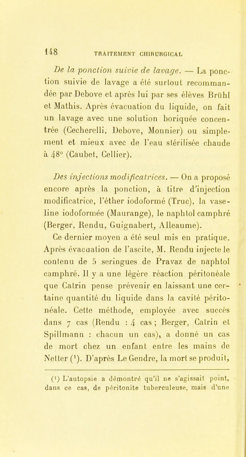 De la ponction suivie de lavage. — La ponc- tion suivie de lavage a été surtout recomman- dée par Debove et après lui par ses élèves Briihl et Mathis. Après évacuation du liquide, on fait un lavage avec une solution boriquée concen- trée (Gecherelli, Debove, Monnier) ou simple- ment et mieux avec de l'eau stérilisée chaude à 48° (Caubet, Cellier). Des injections modificatrices. — On a proposé encore après la ponction, à titre d'injection modificatrice, l'éther iodoformé (Truc), la vase- line iodoformée (Maurange), le naphlol camphré (Berger, Rendu, Guignabert^ A Heaume), Ce dernier moyen a été seul mis en pratique. Après évacuation de l'ascite, M. Rendu injecte le contenu de 5 seringues de Pravaz de naphtol camphré. 11 y a une légère réaction périlonéale que Catrin pense prévenir en laissant une cer- taine quantité du liquide dans la cavité périto- néale. Cette méthode, employée avec succès dans 7 cas (Rendu : 4 cas ; Berger, Catrin et Spillmann : chacun un cas)^ a donné un cas de mort chez un enfant entre les mains de Netter ('). D'après Le Gendre, la mort se produit, (') L'autopsie a démontré qu'il ne s'agissait point, dans ce cas, de péritonite tuberculeuse, mais d'une