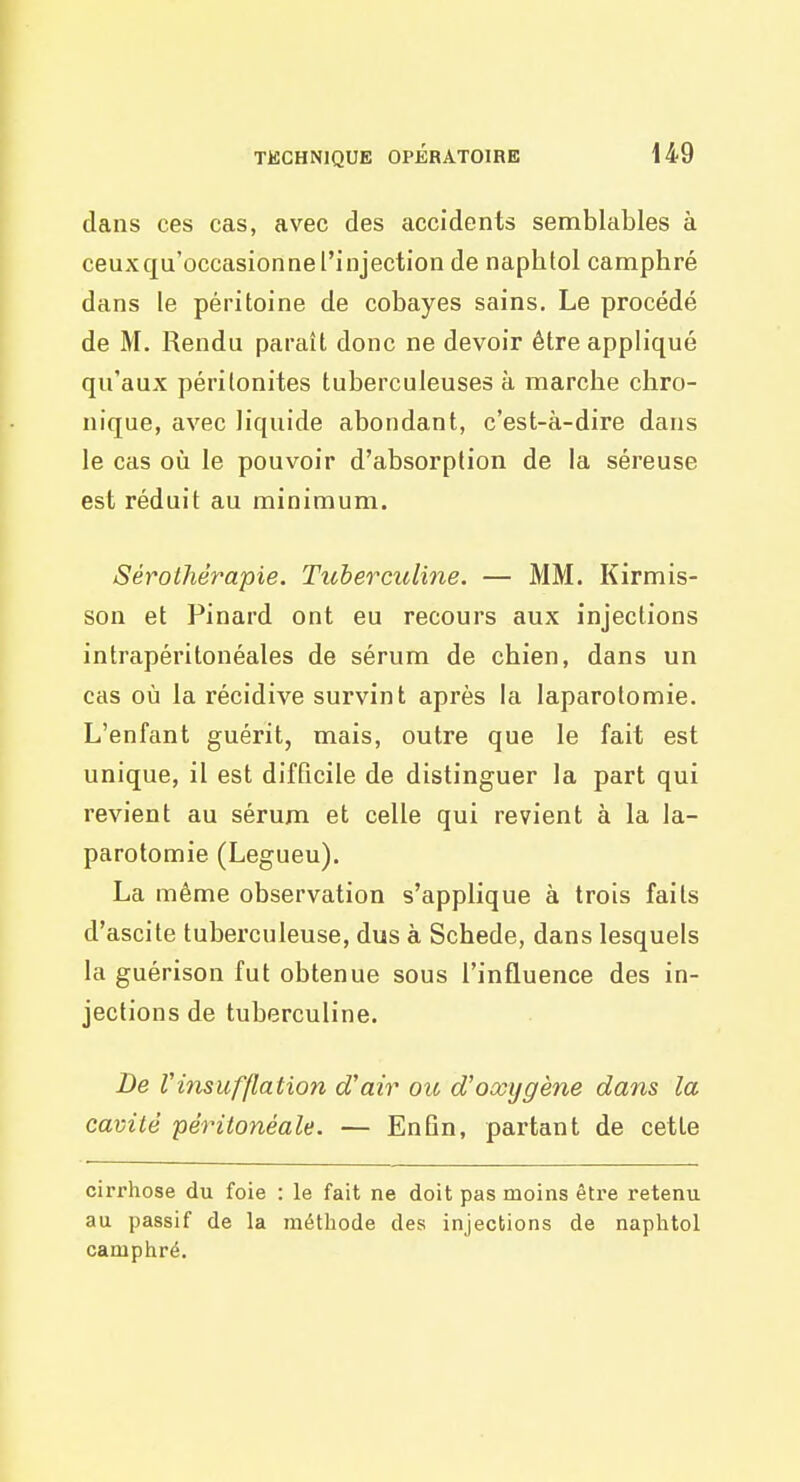 dans ces cas, avec des accidents semblables à ceux qu'occasionne l'injection de naphfol camphré dans le péritoine de cobayes sains. Le procédé de M. Rendu paraît donc ne devoir être appliqué qu'aux péritonites tuberculeuses à marche chro- nique, avec liquide abondant, c'est-à-dire dans le cas oîi le pouvoir d'absorption de la séreuse est réduit au minimum. Sérothérapie. Tuherculine. — MM, Kirmis- son et Pinard ont eu recours aux injections intrapéritonéales de sérum de chien, dans un cas où la récidive survint après la laparotomie. L'enfant guérit, mais, outre que le fait est unique, il est difficile de distinguer la part qui revient au sérum et celle qui revient à la la- parotomie (Legueu). La même observation s'applique à trois faits d'ascite tuberculeuse, dus à Schede, dans lesquels la guérison fut obtenue sous l'influence des in- jections de tuherculine. De Vinsufflation d'air ou d'oxygène dans la cavité péritonéale. — EnQn, partant de cette cirrhose du foie : le fait ne doit pas moins être retenu au passif de la méthode des injections de naphtol camphré.