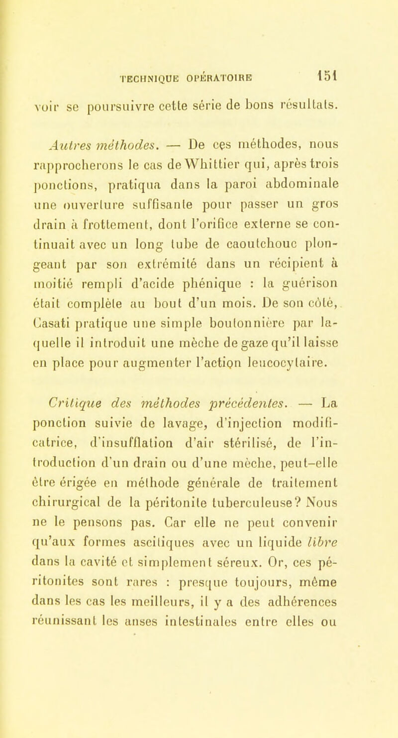 voir se poursuivre cette série de bons résultais. Autres méthodes. — De ces méthodes, nous rapprocherons le cas de Whittier qui, après trois ])onctions, pratiqua dans la paroi abdominale une ouverture suftisanle pour passer un gros drain à frottement, dont roriBce externe se con- tinuait avec un long tube de caoutchouc plon- geant par son extrémité dans un récipient à moitié rempli d'acide phénique : la guérison était complète au bout d'un mois. De son côté, Casati pratique une simple boutonnière par la- quelle il introduit une mèche de gaze qu'il laisse en place pour augmenter l'action leucocytaire. Critique des méthodes précédentes. — La ponction suivie de lavage, d'injection modifi- catrice, d'insufflation d'air stérilisé, de l'in- troduction d'un drain ou d'une mèche, peut-elle être érigée en méthode générale de traitement chirurgical de la péritonite tuberculeuse? Nous ne le pensons pas. Car elle ne peut convenir qu'aux formes asciliques avec un liquide libre dans la cavité et simplement séreux. Or, ces pé- ritonites sont rares : presque toujours, même dans les cas les meilleurs, il y a des adhérences réunissant les anses intestinales entre elles ou