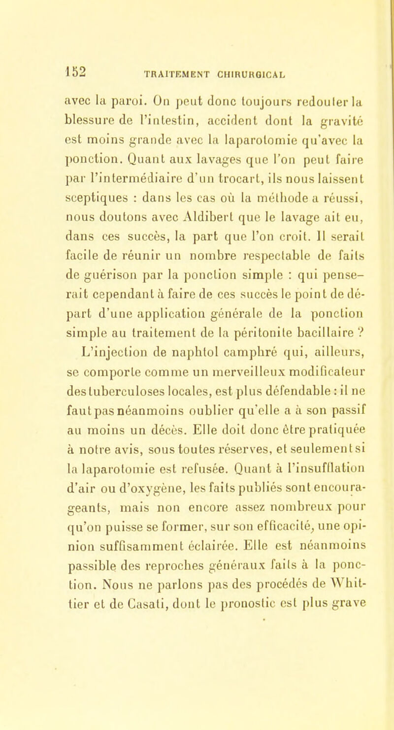 avec la paroi. On peut donc toujours redoulerla blessure de l'intestin, accident dont la gravité est moins grande avec la laparotomie qu'avec la ponction. Quant aux lavages que l'on peut faiie par l'intermédiaire d'un trocart, ils nous laissent sceptiques : dans les cas où la méthode a réussi, nous doutons avec Aldiberl que le lavage ait eu, dans ces succès, la part que l'on croit. 11 serait facile de réunir un nombre respectable de faits de guérison par la ponction simple : qui pense- rait cependant à faire de ces succès le point de dé- part d'une application générale de la ponction simple au traitement de la péritonite bacillaire ? L'injection de naphtol camphré qui, ailleurs, se comporte comme un merveilleux modificateur des tuberculoses locales, est plus défendable : il ne faut pas néanmoins oublier qu'elle a à son passif au moins un décès. Elle doit donc être pratiquée à notre avis, sous toutes réserves, et seulement si la laparotomie est refusée. Quant à l'insufflation d'air ou d'oxygène, les faits publiés sont encoura- geants, mais non encore assez nombreux pour qu'on puisse se former, sur son efficacité^ une opi- nion suffisanmient éclairée. Elle est néanmoins passible des reproches généraux faits à la ponc- tion. Nous ne parlons pas des procédés de AVhil- tier et de Casati, dont le pronostic est plus grave