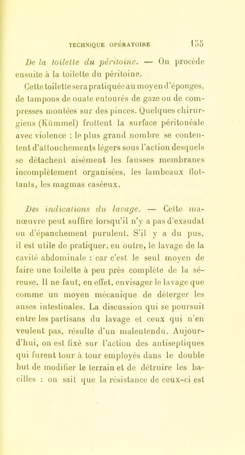 Le la toilette du péritoine. — On procèdo ensuite à la toilette du péritoine. Cette toilette sera pratiquéeau moyen d'épongés, de tampons de ouate entourés de gaze ou de com- presses montées sur des pinces. Quelques chirur- giens (Kiimmel) frottent la surface péritonéale avec violence : le plus grand nombre se conten- tent d'attouchements légers sous l'action desquels se détachent aisément les fausses membranes incomplètement organisées, les lambeaux llot- tants, les magmas caséeux. Des indications du lavage. — Cette ma- nœuvre peut suffire lorsqu'il n')^ a pasd'exsudat ou d'épanchement purulent. S'il y a du pus, il est utile de pratiquer, en outre, le lavage de la cavité abdominale : car c'est le seul moyen de faire une toilette à peu près complète de la sé- reuse. 11 ne faut, en effet, envisager le lavage que comme un moyen mécanique de déterger les anses intestinales. La discussion qui se poursuit entre les partisans du lavage et ceux qui n'en veulent pas, résulte d'un malentendu. Aujour- d'hui, on est fixé sur l'action des antiseptiques qui furent tour à tour employés dans le double but de modifier le terrain et de détruire les ba- cilles : on sait que la résistance de ceux-ci est