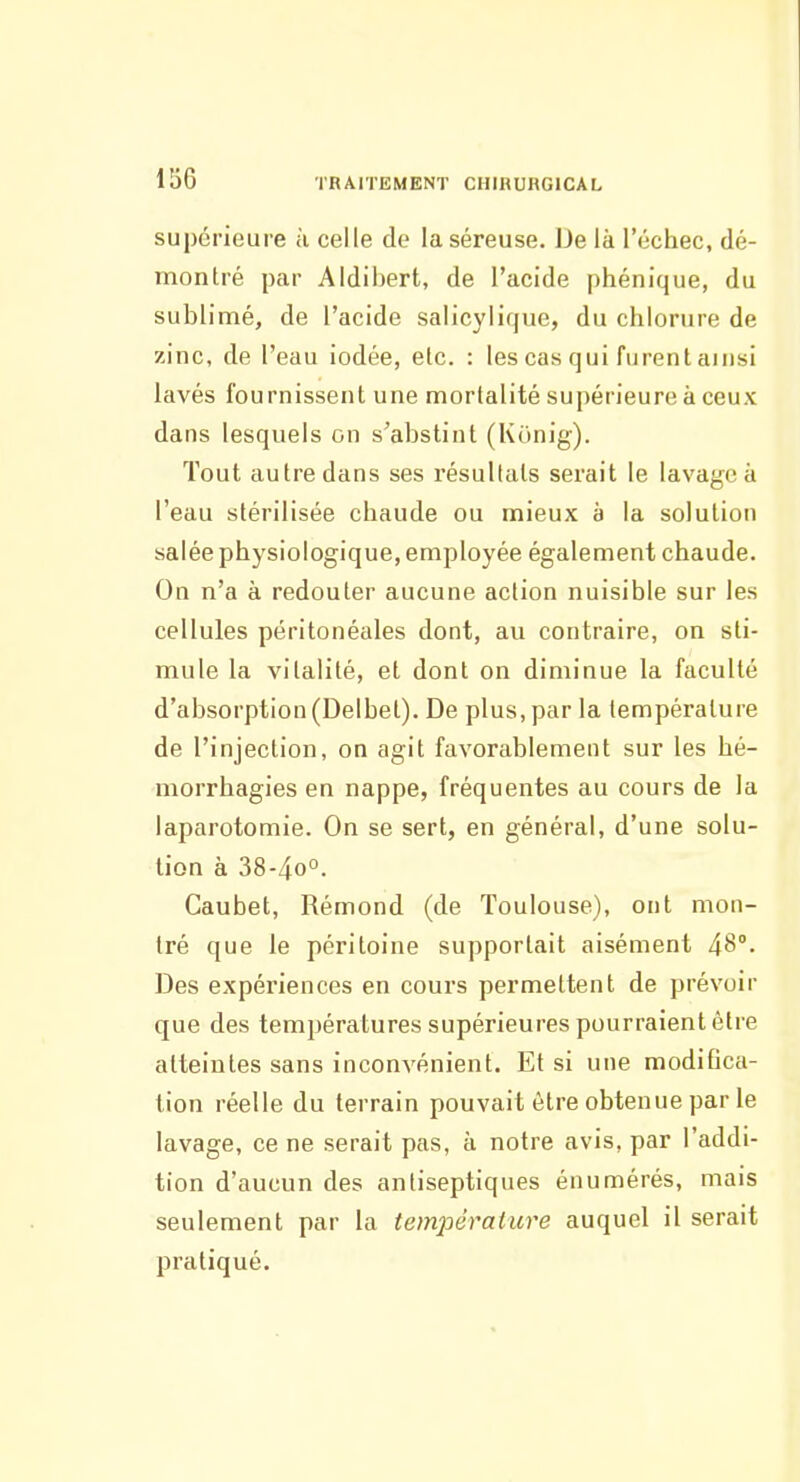 supérieure à celle de la séreuse. De là l'échec, dé- montré par Aldibert, de l'acide phénique, du sublimé, de l'acide salicylique, du chlorure de zinc, de l'eau iodée, etc. : les cas qui furent ainsi lavés fournissent une mortalité supérieure à ceux dans lesquels on s'abstint (Kijnig). Tout autre dans ses résultats serait le lavage à l'eau stérilisée chaude ou mieux à la solution salée physiologique, employée également chaude. On n'a à redouter aucune action nuisible sur les cellules péritonéales dont, au contraire, on sti- mule la vitalité, et dont on diminue la faculté d'absorption(Delbet). De plus, par la température de l'injection, on agit favorablement sur les hé- morrhagies en nappe, fréquentes au cours de la laparotomie. On se sert, en général, d'une solu- tion à 38-40°. Caubet, Rémond (de Toulouse), ont mon- tré que le péritoine supportait aisément 48°. Des expériences en cours permettent de prévoir que des températures supérieures pourraient être atteintes sans inconvénient. Et si une modifica- tion réelle du terrain pouvait être obtenue par le lavage, ce ne serait pas, à notre avis, par l'addi- tion d'aucun des antiseptiques énumérés, mais seulement par la temjiéraiure auquel il serait pratiqué.