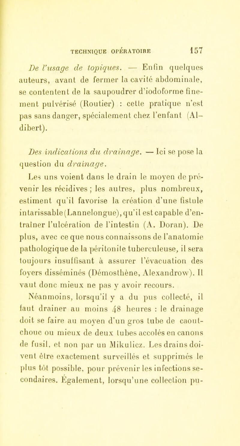 De l'usage de topiques. — Enfin quelques auteurs, avant de fermer la cavité abdominale, se contentent de la saupoudrer d'iodoforme fine- ment pulvérisé (Routier) : cette pratique n'est pas sans danger, spécialement chez l'enfant (Al- dibert). Des indications du drainage. — Ici se pose la question du drainage. Les uns voient dans le drain le moyen de pré- venir les récidives; les autres, plus nombreux, estiment qu'il favorise la création d'une fistule intarissable(Lannelongue),qu'il estcapable d'en- traîner l'ulcération de l'intestin (A. Doran). De plus, avec ce que nous connaissons de l'anatomie pathologique de la péritonite tuberculeuse, il sera toujours insuffisant à assurer l'évacuation des foyers disséminés (Démosthène, Alexandrow). Il vaut donc mieux ne pas y avoir recours. Néanmoins, lorsqu'il y a du pus collecté, il faut drainer au moins 48 heures : le drainage doit se faire au moyen d'un gros tube de caout- chouc ou mieux de deux tubes accolés en canons de fusil, et non par un Mikulicz. Les drains doi- vent être exactement surveillés et supprimés le plus tôt possible, pour prévenir les infections se- condaires, légalement, lorsqu'une collection pu-