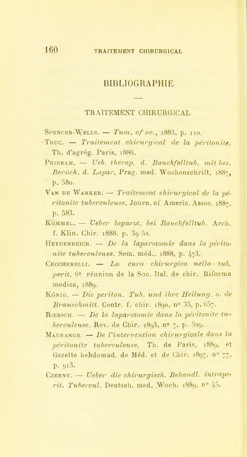 BIBLIOGRAPHIE TRAITEMENT CHIRURGICAL Spencer-Wells. — l'um. of ov., i<S8:5, p. no. •Tnuc. — Traitement chirii)-(jical de la jyéritonite. Th. d'agrég. Paris, iS.SG. Prihram. — Ueb. therap. d. BaiichfelUxib. mit bes. Berilch. d. Lapar. Prag. med. Wochenschrift, 1.S87, p. 58o. Van HE Warker. — Traitement chirurr/ical de la jié- ritonile tuberculeuse. Journ. ol' Americ. Assoc. 1887, p. 583. KÛMMEL. — Ueber laparot. bel Bauchfelltub. Arch, f. Klin. Chii-. 1888. p. 39 ôa. IIeydenreich. — De la laparotomie dans la i^érito- nite tubercxileuse. Seni. méd., 1888, p. 473. Ceccherelli. — La cura chirurgica nella tub. périt. 6e réunion de la Soc. Ital. de chir. Riforma medica, 1889. KôNio. — Die periton. Tub. und ihre Heilung. o. de Brauschmitt. Centr. f. chir. 1890, n 25, p. lif);. Rœrsch. — De la laparotomie dans la péritonite ttt~ berculeuse. Rev. de Chir. 1893, n 7, p. 529. Maurange. — De l'intervention chirurgicale dans la ptêrilonite tuberculeuse. Th. de Paris, 1889, et Gazette hebdomad. de Méd. et de (^hir. 1897. n 77, p. 9i3. CzBRNY. — Ueber die chirurgiscli. Be/iandl. inlrape- rit. Tubercul. Deutscli. ined. ,Woch. 1889, n 'i).