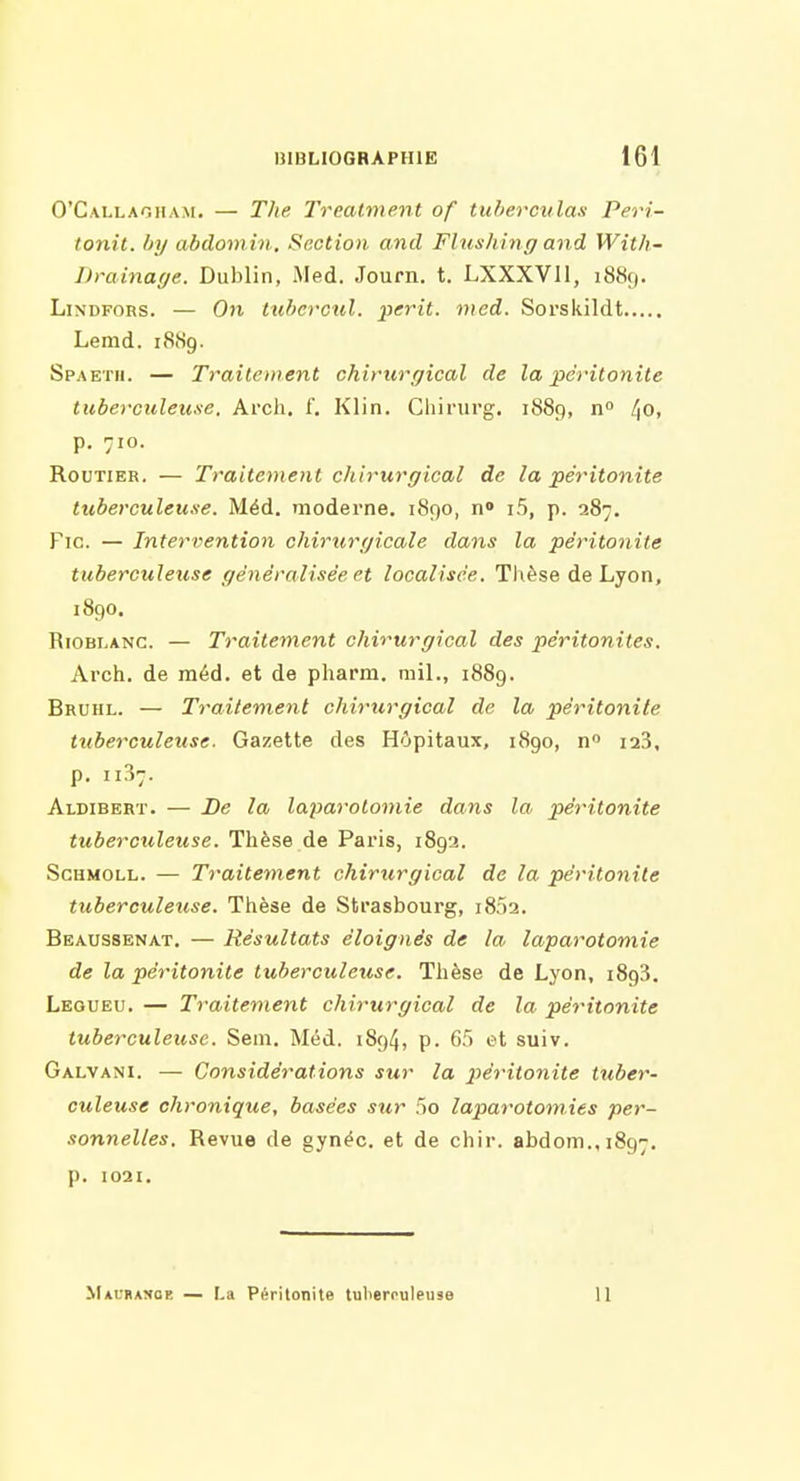 O'Callaoham. — The Treatment of tuberculas Peri- tonit. hy abdoinin. Section and FUishing and With- Drainage. Dublin, Med. Journ. t. LXXXVIl, 1889. LiNDFORS. — On tuficrcul. périt, med. Sorskildt Lemd. 1889. Spaetii. — Traitement chirurgical de la péritonite tuberculeu.se. Ai'ch. f. Klin. Chirurg. 1889, n ^Oi p. 710. Routier. — Traitement chirurgical de la péritonite tuberculeuse. Méd. moderne. 1890, n i5, p. 287. Fie. — Intervention chirurgicale dans la péritonite tuberculetise généralisée et localisée. Thèse de Lyon, 1890. RiOBLANC. — Traitement chirurgical des péritonites. Arch. de méd. et de pharm. mil., 1889. Bruhl. — Traitement chirurgical de la péritonite tuberculeuse. Gazette des Hôpitaux, 1890, laS, p. 1137. Aldibert. — De la laparotomie dans la péritonite tuberculeuse. Thèse de Paris, 1892. ScuMOLL. — Traitement chirurgical de la péritonite tuberculeuse. Tlièse de Strasbourg, i852. Beaussenat, — Résultats éloignés de la laparotomie de la péritonite tuberculeuse. Thèse de Lyon, 1893. Leoueu. — Traitement chirurgical de la péritonite tuberculeuse. Sem. Méd. 1894, p. 65 et suiv. Galvani. — Considérations sur la péritonite tuber- culeuse chronique, basées sur 5o laparotomies per- sonnelles. Revue de gynéc. et de chir. abdom.,i8g7. p. 1021, Mauramce — La Péritonite tulierouleuse 11