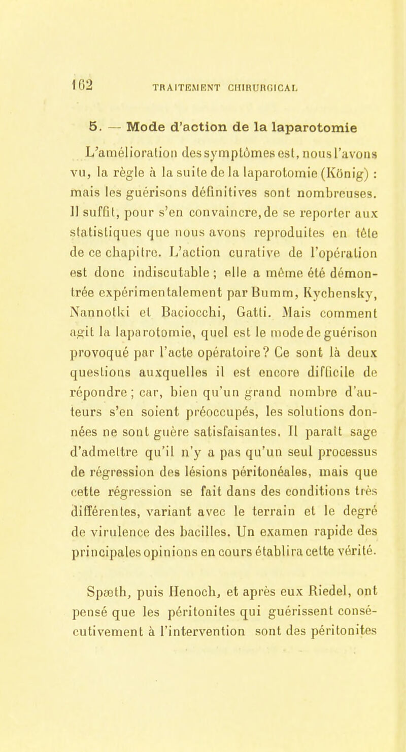 5. — Mode d'action de la laparotomie L'amélioration des symptômes est, nous l'avons vu, la règle à la suite de la laparotomie (Konig) : mais les guérlsons définitives sont nombreuses. ]] suffit, pour s'en convaincre,de se reporter aux statistiques que nous avons reproduites en téle de ce cliapitre. L'action curative de l'opération est donc indiscutable ; elle a môme été démon- trée expérimentalement parBumm, Rychensky, Nannotki et Baciocchi, Gatti. Mais comment a,e:it la laparotomie, quel est le mode de guérison provoqué par l'acte opératoire? Ce sont là deux questions auxquelles il est encore difficile de répondre ; car, bien qu'un grand nombre d'au- teurs s'en soient préoccupés, les solutions don- nées ne sont guère satisfaisantes. Il paraît sage d'admettre qu'il n'y a pas qu'un seul processus de régression des lésions pôritonéales, mais que cette régression se fait dans des conditions très différentes, variant avec le terrain et le degré de virulence des bacilles. Un examen rapide des principales opinions en cours établira cette vérité. Speeth, puis Henoch^ et après eux Riedel, ont pensé que les péritonites qui guérissent consé- cutivement à l'intervention sont des péritonites