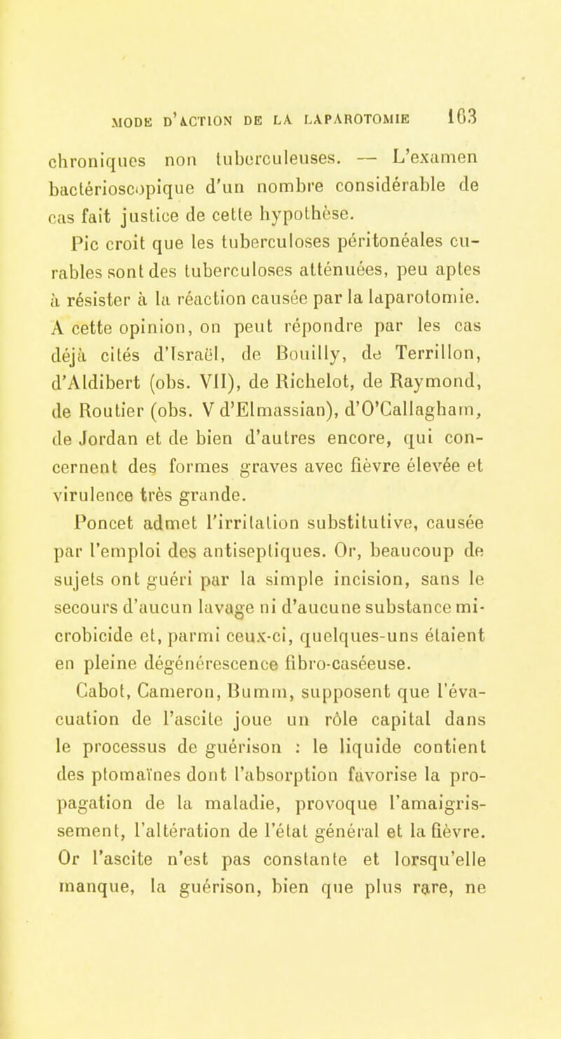 chroniques non luborculeuses. — L'examen bactérioscopique d'un nombre considérable de cas fait justice de cette hypothèse. Pic croit que les tuberculoses péritonéales cu- rables sont des tuberculoses atténuées, peu aptes à résister à la réaction causée par la laparotomie. A cette opinion, on peut répondre par les cas déjà cités d'Israël, de Bouilly, de Terrillon, d'AIdibert (obs. Vil), de Ricbelot, de Raymond, de Routier (obs. V d'Elmassian), d'O'Gallaghain, de Jordan et de bien d'autres encore, qui con- cernent des formes graves avec fièvre élevée et virulence très grande. Poncet admet l'irrilalion substitutive, causée par l'emploi des antiseptiques. Or, beaucoup de sujets ont guéri par la simple incision, sans le secours d'aucun lavage ni d'aucune substance mi- crobicide et, parmi ceux-ci, quelques-uns étaient en pleine dégénérescence fibro-caséeuse. Cabot, Cameron, Bumm, supposent que l'éva- cuation de l'ascitc joue un rôle capital dans le processus de guérison : le liquide contient des ptomaïnes dont l'absorption favorise la pro- pagation de la maladie, provoque l'amaigris- sement, l'altération de l'état général et la Qèvre. Or l'ascite n'est pas constante et lorsqu'elle manque, la guérison, bien que plus rare, ne