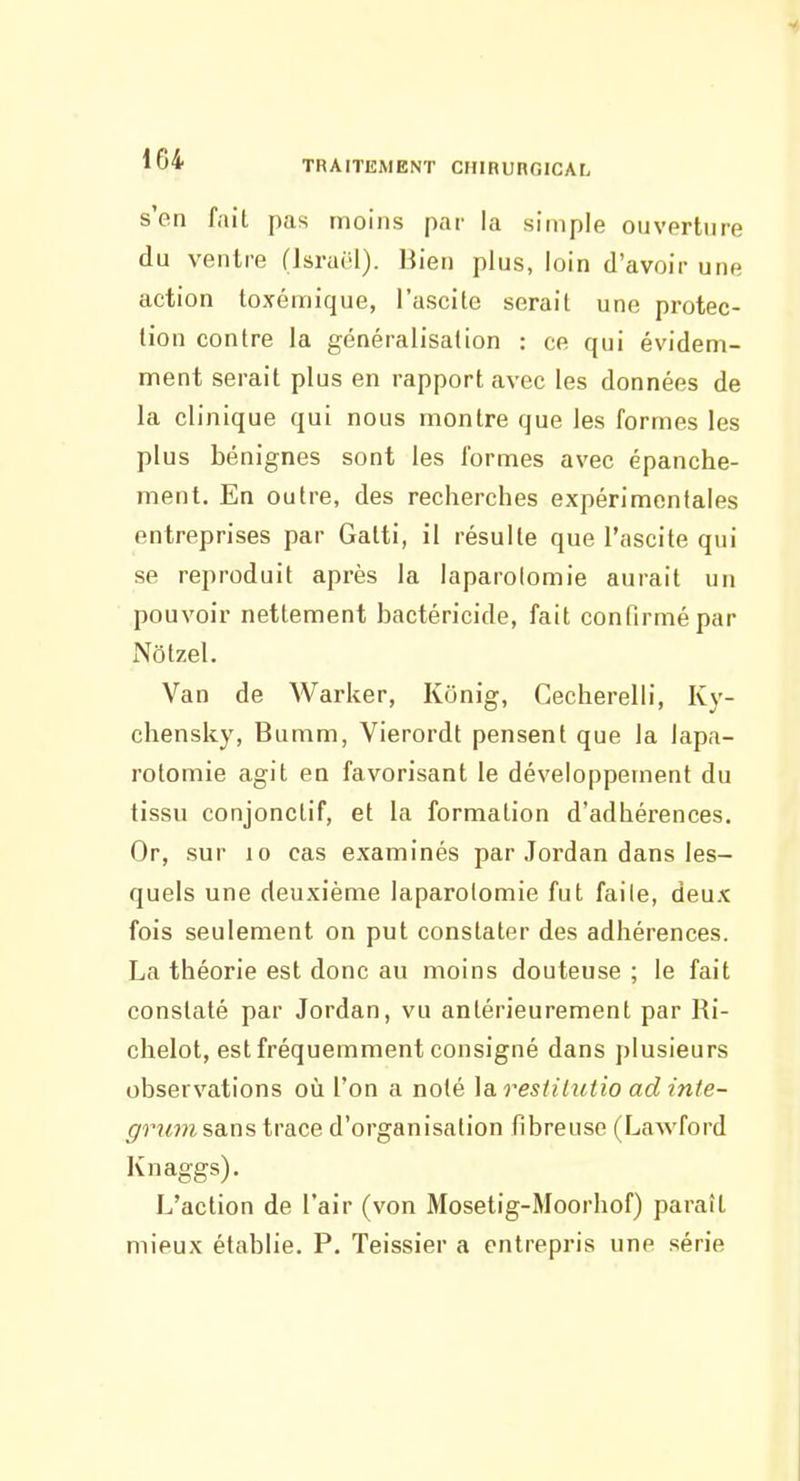 s'en fait pas moins par la simple ouverture du ventre (IsraOl). Bien plus, loin d'avoir une action toxémique, l'ascite serait une protec- tion contre la généralisation : ce qui évidem- ment serait plus en rapport avec les données de la clinique qui nous montre que les formes les plus bénignes sont les formes avec épanche- ment. En outre, des recherches expérimentales entreprises par Gatti, il résulte que l'ascite qui se reproduit après la laparotomie aurait un pouvoir nettement bactéricide, fait confirmé par Nôtzel. Van de Warker, Konig, Cecherelli, Ky- chensky, Bumm, Vierordt pensent que la lapa- rotomie agit en favorisant le développement du tissu conjonctif, et la formation d'adhérences. Or, sur 10 cas examinés par Jordan dans les- quels une deuxième laparotomie fut faile, deux fois seulement on put constater des adhérences. I^a théorie est donc au moins douteuse ; le fait constaté par Jordan, vu antérieurement par Ri- chelot, est fréquemment consigné dans plusieurs observations où l'on a noté ]a resiilutio ad inte- grum sans trace d'organisation fibreuse (Lawford Knaggs). L'action de l'air (von Mosetig-Moorhof) paraît mieux établie. P. Teissier a entrepris une série