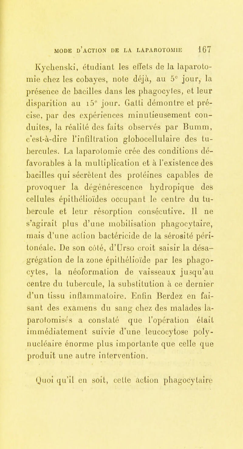 Kyclienski, étudiant les eiïels de la laparoto- mie chez les cobayes, note déjà, au 5 jour, la présence de bacilles dans les phagocyles, et leur disparition au 15 jour. Gatti démontre et pré- cise, par des expériences minutieusement con- duites, la réalité des faits observés par Bumm, c'est-à-dire l'infiltration globocellulaire des tu- bercules. La laparotomie crée des conditions dé- favorables à la multiplication et à l'existence des bacilles qui sécrètent des proléines capables de provoquer la dégénérescence hydropique des cellules épllhélioïdes occupant le centre du tu- bercule et leur résorption consécutive. Il ne s'agirait plus d'une mobilisation pliagocytaire, mais d'une action bactéricide de la sérosité péri- tonéale. De son côté, d'Urso croit saisir la désa- grégation de la zone épilhélioïde par les phago- cytes, la néoformalion de vaisseaux jusqu'au centre du tubercule, la substitution à ce dernier d'un tissu inflammatoire. Enfin Berdez en fai- sant des examens du sang chez des malades la- parotomisos a constaté que l'opération était immédiatement suivie d'une leucocytose poly- nucléaire énorme plus importante que celle que produit une autre intervention. Quoi qu'il en soit, celte action phagocytaire